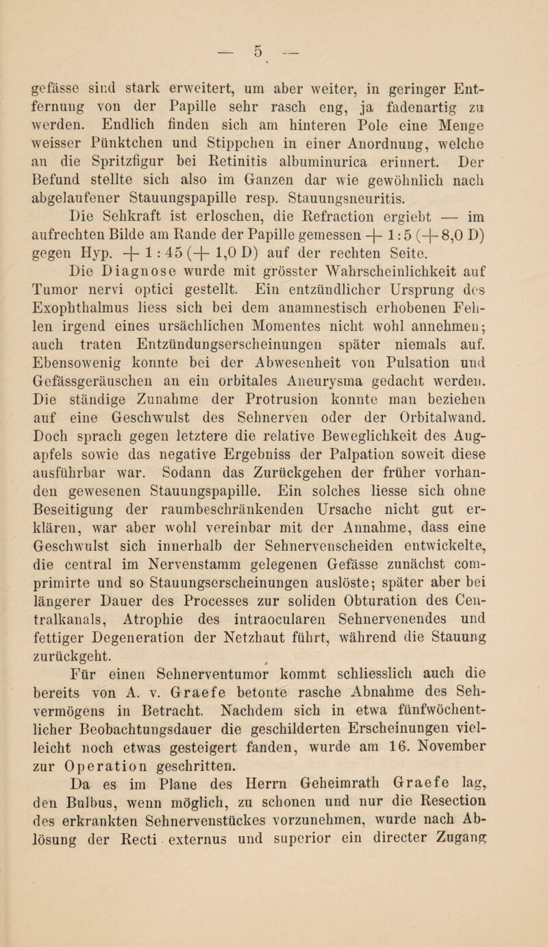 gefässe sind stark erweitert, um aber weiter, in geringer Ent¬ fernung von der Papille sehr rasch eng, ja fadenartig zu werden. Endlich finden sich am hinteren Pole eine Menge weisser Pünktchen und Stippchen in einer Anordnung, welche an die Spritzfigur bei Retinitis albuminurica erinnert. Der Befund stellte sich also im Ganzen dar wie gewöhnlich nach abgelaufener Stauungspapille resp. Stauungsneuritis. Die Sehkraft ist erloschen, die Refraction ergiebt — im aufrechten Bilde am Rande der Papille gemessen —)— 1:5 (-f- 8,0 D) gegen Hyp. —|— 1 : 45 (—[— 1,0 D) auf der rechten Seite. Die Diagnose wurde mit grösster Wahrscheinlichkeit auf Tumor nervi optici gestellt. Ein entzündlicher Ursprung des Exophthalmus liess sich bei dem anamnestisch erhobenen Feh¬ len irgend eines ursächlichen Momentes nicht wohl annehmen; auch traten Entzündungserscheinungen später niemals auf. Ebensowenig konnte bei der Abwesenheit von Pulsation und Gefässgeräuschen an ein orbitales Aneurysma gedacht werden. Die ständige Zunahme der Protrusion konnte man beziehen auf eine Geschwulst des Sehnerven oder der Orbitalwand. Doch sprach gegen letztere die relative Beweglichkeit des Aug¬ apfels sowie das negative Ergebniss der Palpation soweit diese ausführbar war. Sodann das Zurückgehen der früher vorhan¬ den gewesenen Stauungspapille. Ein solches Hesse sich ohne Beseitigung der raumbeschränkenden Ursache nicht gut er¬ klären, war aber wrohl vereinbar mit der Annahme, dass eine Geschwmlst sich innerhalb der Sehnervenscheiden entwickelte, die central im Nervenstamm gelegenen Gefässe zunächst com- primirte und so Stauungserscheinungen auslöste; später aber bei längerer Dauer des Processes zur soliden Obturation des Cen¬ tralkanals, Atrophie des intraoeularen Sehnervenendes und fettiger Degeneration der Netzhaut führt, während die Stauung zurückgeht. Für einen Sehnerventumor kommt schliesslich auch die bereits von A. v. Graefe betonte rasche Abnahme des Seh¬ vermögens in Betracht. Nachdem sich in etwa fünfwöchent¬ licher Beobachtungsdauer die geschilderten Erscheinungen viel¬ leicht noch etwas gesteigert fanden, wurde am 16. November zur Operation geschritten. Da es im Plane des Herrn Geheimrath Graefe lag, den Bulbus, wenn möglich, zu schonen und nur die Resection des erkrankten Sehnervenstückes vorzunehmen, wurde nach Ab¬ lösung der Recti externus und superior ein directer Zugang