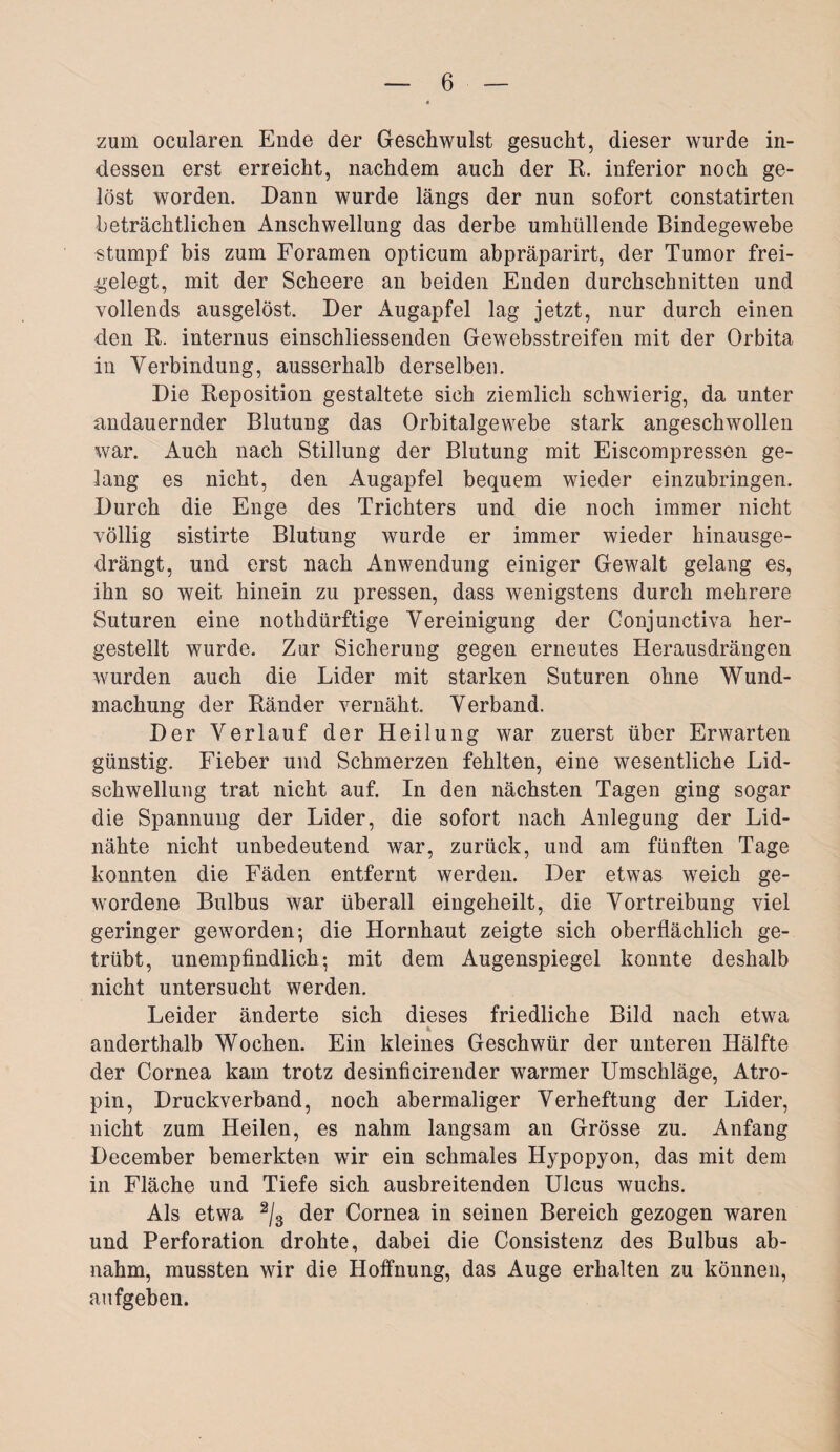 zum ocularen Ende der Geschwulst gesucht, dieser wurde in¬ dessen erst erreicht, nachdem auch der R. inferior noch ge¬ löst worden. Dann wurde längs der nun sofort constatirten beträchtlichen Anschwellung das derbe umhüllende Bindegewebe stumpf bis zum Foramen opticum abpräparirt, der Tumor frei¬ gelegt, mit der Scheere an beiden Enden durchschnitten und vollends ausgelöst. Der Augapfel lag jetzt, nur durch einen den R. internus einschliessenden Gewebsstreifen mit der Orbita in Verbindung, ausserhalb derselben. Die Reposition gestaltete sich ziemlich schwierig, da unter andauernder Blutung das Orbitalgewebe stark angeschwollen war. Auch nach Stillung der Blutung mit Eiscompressen ge¬ lang es nicht, den Augapfel bequem wieder einzubringen. Durch die Enge des Trichters und die noch immer nicht völlig sistirte Blutung wurde er immer wieder hinausge¬ drängt, und erst nach Anwendung einiger Gewalt gelang es, ihn so weit hinein zu pressen, dass wenigstens durch mehrere Suturen eine nothdürftige Vereinigung der Conjunctiva her¬ gestellt wurde. Zur Sicherung gegen erneutes Herausdrängen wurden auch die Lider mit starken Suturen ohne Wund- machung der Ränder vernäht. Verband. Der Verlauf der Heilung war zuerst über Erwarten günstig. Fieber und Schmerzen fehlten, eine wesentliche Lid¬ schwellung trat nicht auf. In den nächsten Tagen ging sogar die Spannung der Lider, die sofort nach Anlegung der Lid¬ nähte nicht unbedeutend war, zurück, und am fünften Tage konnten die Fäden entfernt werden. Der etwas weich ge¬ wordene Bulbus war überall eingeheilt, die Vortreibung viel geringer geworden; die Hornhaut zeigte sich oberflächlich ge¬ trübt, unempfindlich; mit dem Augenspiegel konnte deshalb nicht untersucht werden. Leider änderte sich dieses friedliche Bild nach etwa anderthalb Wochen. Ein kleines Geschwür der unteren Hälfte der Cornea kam trotz desinficirender warmer Umschläge, Atro¬ pin, Druckverband, noch abermaliger Verheftung der Lider, nicht zum Heilen, es nahm langsam an Grösse zu. Anfang December bemerkten wir ein schmales Hypopyon, das mit dem in Fläche und Tiefe sich ausbreitenden Ulcus wuchs. Als etwa 2/3 der Cornea in seinen Bereich gezogen waren und Perforation drohte, dabei die Consistenz des Bulbus ab¬ nahm, mussten wir die Hoffnung, das Auge erhalten zu können, aufgeben.