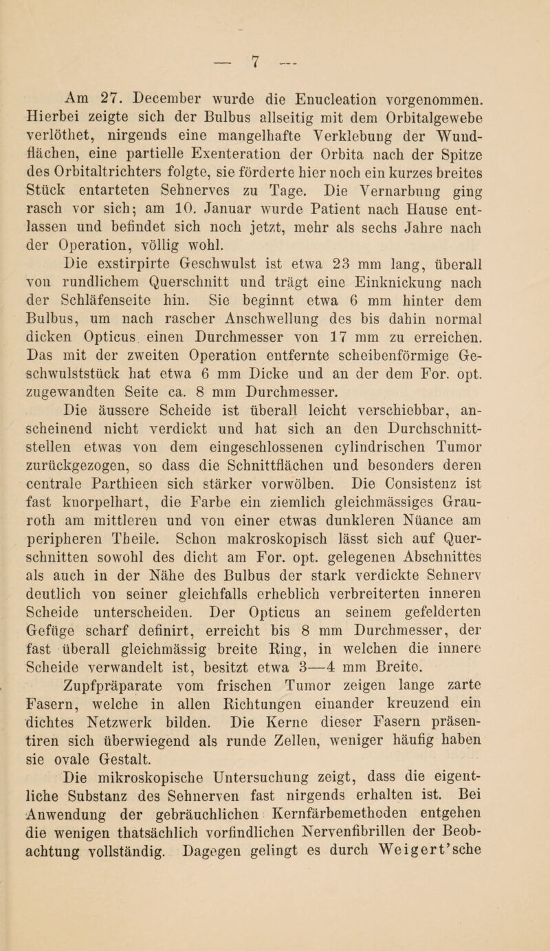 Am 27. December wurde die Enucleation vorgenommen. Hierbei zeigte sich der Bulbus allseitig mit dem Orbitalgewebe verlöthet, nirgends eine mangelhafte Verklebung der Wund¬ flächen, eine partielle Exenteration der Orbita nach der Spitze des Orbitaltrichters folgte, sie förderte hier noch ein kurzes breites Stück entarteten Sehnerves zu Tage. Die Vernarbung ging rasch vor sich; am 10. Januar wurde Patient nach Hause ent¬ lassen und befindet sich noch jetzt, mehr als sechs Jahre nach der Operation, völlig wohl. Die exstirpirte Geschwulst ist etwa 23 mm lang, überall von rundlichem Querschnitt und trägt eine Einknickung nach der Schläfenseite hin. Sie beginnt etwa 6 mm hinter dem Bulbus, um nach rascher Anschwellung des bis dahin normal dicken Opticus einen Durchmesser von 17 mm zu erreichen. Das mit der zweiten Operation entfernte scheibenförmige Ge¬ schwulststück hat etwa 6 mm Dicke und an der dem For. opt. zugewandten Seite ca. 8 mm Durchmesser. Die äussere Scheide ist überall leicht verschiebbar, an¬ scheinend nicht verdickt und hat sich an den Durchschnitt¬ stellen etwas von dem eingeschlossenen cylindrischen Tumor zurückgezogen, so dass die Schnittflächen und besonders deren centrale Parthieen sich stärker vorwölben. Die Consistenz ist fast knorpelhart, die Farbe ein ziemlich gleichmässiges Grau- roth am mittleren und von einer etwas dunkleren Nüance am peripheren Th eile. Schon makroskopisch lässt sich auf Quer¬ schnitten sowohl des dicht am For. opt. gelegenen Abschnittes als auch in der Nähe des Bulbus der stark verdickte Sehnerv deutlich von seiner gleichfalls erheblich verbreiterten inneren Scheide unterscheiden. Der Opticus an seinem gefelderten Gefüge scharf definirt, erreicht bis 8 mm Durchmesser, der fast überall gleichmässig breite Ring, in welchen die innere Scheide verwandelt ist, besitzt etwa 3—4 mm Breite. Zupfpräparate vom frischen Tumor zeigen lange zarte Fasern, welche in allen Richtungen einander kreuzend ein dichtes Netzwerk bilden. Die Kerne dieser Fasern präsen- tiren sich überwiegend als runde Zellen, weniger häufig haben sie ovale Gestalt. Die mikroskopische Untersuchung zeigt, dass die eigent¬ liche Substanz des Sehnerven fast nirgends erhalten ist. Bei Anwendung der gebräuchlichen Kernfärbemethoden entgehen die wenigen thatsächlich vorfindlichen Nervenfibrillen der Beob¬ achtung vollständig. Dagegen gelingt es durch Weigert’sehe