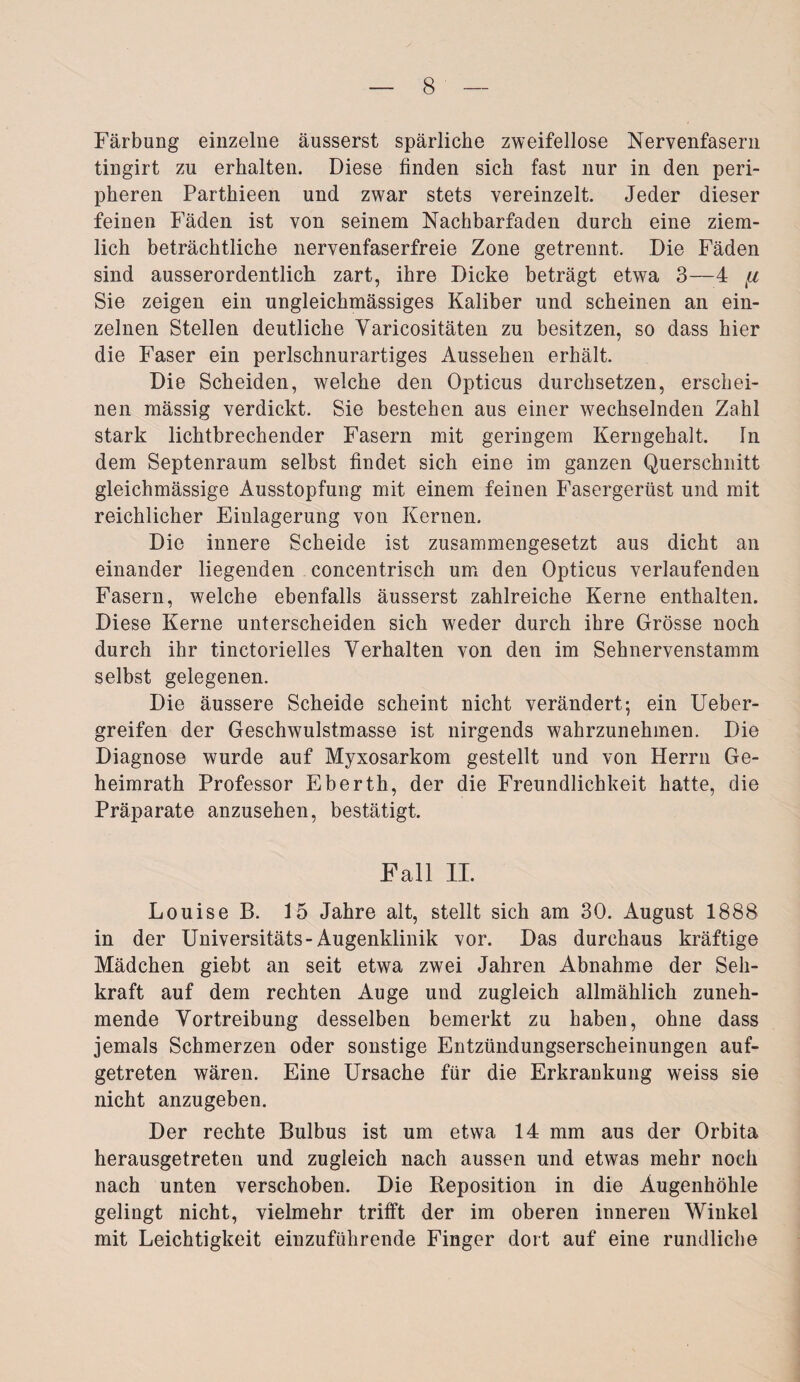 Färbung einzelne äusserst spärliche zweifellose Nervenfasern tingirt zu erhalten. Diese finden sich fast nur in den peri¬ pheren Parthieen und zwar stets vereinzelt. Jeder dieser feinen Fäden ist von seinem Nachbarfaden durch eine ziem¬ lich beträchtliche nervenfaserfreie Zone getrennt. Die Fäden sind ausserordentlich zart, ihre Dicke beträgt etwa 3—4 fi Sie zeigen ein ungleichmässiges Kaliber und scheinen an ein¬ zelnen Stellen deutliche Yaricositäten zu besitzen, so dass hier die Faser ein perlschnurartiges Aussehen erhält. Die Scheiden, welche den Opticus durchsetzen, erschei¬ nen mässig verdickt. Sie bestehen aus einer wechselnden Zahl stark lichtbrechender Fasern mit geringem Kerngehalt, ln dem Septenraum selbst findet sich eine im ganzen Querschnitt gleichmässige Ausstopfung mit einem feinen Fasergerüst und mit reichlicher Einlagerung von Kernen. Die innere Scheide ist zusammengesetzt aus dicht an einander liegenden concentrisch um den Opticus verlaufenden Fasern, welche ebenfalls äusserst zahlreiche Kerne enthalten. Diese Kerne unterscheiden sich weder durch ihre Grösse noch durch ihr tinctorielles Verhalten von den im Sehnervenstamm selbst gelegenen. Die äussere Scheide scheint nicht verändert; ein Ueber- greifen der Geschwulstmasse ist nirgends wahrzunehmen. Die Diagnose wurde auf Myxosarkom gestellt und von Herrn Ge¬ heimrath Professor Eberth, der die Freundlichkeit hatte, die Präparate anzusehen, bestätigt. Fall II. Louise B. 15 Jahre alt, stellt sich am 30. August 1888 in der Universitäts-Augenklinik vor. Das durchaus kräftige Mädchen giebt an seit etwa zwei Jahren Abnahme der Seh¬ kraft auf dem rechten Auge und zugleich allmählich zuneh¬ mende Vortreibung desselben bemerkt zu haben, ohne dass jemals Schmerzen oder sonstige Entzündungserscheinungen auf¬ getreten wären. Eine Ursache für die Erkrankung weiss sie nicht anzugeben. Der rechte Bulbus ist um etwa 14 mm aus der Orbita herausgetreten und zugleich nach aussen und etwas mehr noch nach unten verschoben. Die Reposition in die Augenhöhle gelingt nicht, vielmehr trifft der im oberen inneren Winkel mit Leichtigkeit einzuführende Finger dort auf eine rundliche