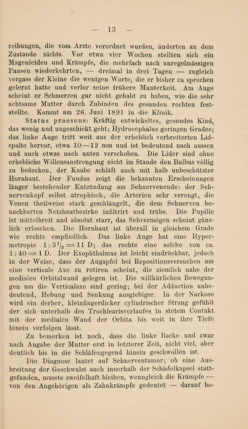 reibungen, die vom Arzte verordnet wurden, änderten an dem Zustande nichts. Vor etwa vier Wochen stellten sich ein Magenleiden und Krämpfe, die mehrfach nach unregelmässigen Pausen wiederkehrten, — dreimal in drei Tagen — zugleich vergass der Kleine die wenigen Worte, die er bisher zu sprechen gelernt hatte und verlor seine frühere Munterkeit. Am Auge scheint er Schmerzen gar nicht gehabt zu haben, wie die sehr achtsame Mutter durch Zubinden des gesunden rechten fest¬ stellte. Kommt am 26. Juni 1891 in die Klinik. Status praesens: Kräftig entwickeltes, gesundes Kind, das wenig und ungeschickt geht; Hydrocephalus geringen Grades; das linke Auge tritt weit aus der erheblich verbreiterten Lid¬ spalte hervor, etwa 10 —12 mm und ist bedeutend nach aussen und auch etwas nach unten verschoben. Die Lider sind ohne erhebliche Willensanstrengung nicht im Stande den Bulbus völlig zu bedecken, der Knabe schläft auch mit halb unbeschützter Hornhaut. Der Fundus zeigt die bekannten Erscheinungen länger bestehender Entzündung am Sehnervenende: der Seh¬ nervenkopf selbst atrophisch, die Arterien sehr verengt, die Yenen theilweise stark geschlängelt, die dem Sehnerven be¬ nachbarten Netzhautbezirke infiltrirt und trübe. Die Pupille ist mittelbreit und absolut starr, das Sehvermögen scheint gänz¬ lich erloschen. Die Hornhaut ist überall in gleichem Grade wie rechts empfindlich. Das linke Auge hat eine Hyper- metropie 1:31/2 = 11 D; das rechte eine solche von ca. 1 : 40 = 1 D. Der Exophthalmus ist leicht eindrückbar, jedoch in der Weise, dass der Augapfel bei Repositionsversuchen um eine verticale Axe zu rotiren scheint, die ziemlich nahe der medialen Orbitalwand gelegen ist. Die willkürlichen Bewegun¬ gen um die Yerticalaxe sind gering; bei der Adduction unbe- deutend, Hebung und Senkung ausgiebiger. In der Narkose wird ein derber, kleinfingerdicker cylindrischer Strang gefühlt der sich unterhalb des Trochlearisverlaufes in stetem Contakt mit der medialen Wand der Orbita bis weit in ihre Tiefe hinein verfolgen lässt. Zu bemerken ist noch, dass die linke Backe und zwar nach Angabe der Mutter erst in letzterer Zeit, nicht viel, aber deutlich bis in die Schläfengegend hinein geschwollen ist. Die Diagnose lautet auf Sehnerventumor; ob eine Aus¬ breitung der Geschwulst auch innerhalb der Schädelkapsel statt¬ gefunden, musste zweifelhaft bleiben, wenngleich die Krämpfe — von den Angehörigen als Zahnkrämpfe gedeutet — darauf be-