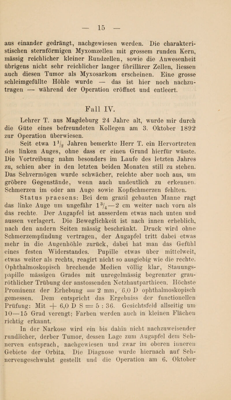 aus einander gedrängt, nachgewiesen werden. Die charakteri¬ stischen sternförmigen Myxomzellen mit grossem runden Kern, massig reichlicher kleiner Rundzellen, sowie die Anwesenheit übrigens nicht sehr reichlicher langer fibrillärer Zellen, Hessen auch diesen Tumor als Myxosarkom erscheinen. Eine grosse schleimgefüllte Höhle wurde — das ist hier noch nachzu- tragen — während der Operation eröffnet und entleert. Fall IV. Lehrer T. aus Magdeburg 24 Jahre alt, wurde mir durch die Güte eines befreundeten Kollegen am 3. Oktober 1892 zur Operation überwiesen. Seit etwa lJ/2 Jahren bemerkte Herr T. ein Hervortreten des linken Auges, ohne dass er einen Grund hierfür wüsste. Die Vortreibung nahm besonders im Laufe des letzten Jahres zu, schien aber in den letzten beiden Monaten still zu stehen. Das Sehvermögen wurde schwächer, reichte aber noch aus, um gröbere Gegenstände, wenn auch undeutlich zu erkennen. Schmerzen im oder am Auge sowie Kopfschmerzen fehlten. Status praesens: Bei dem grazil gebauten Manne ragt das linke Auge um ungefähr l3/4 — 2 cm weiter nach vorn als das rechte. Der Augapfel ist ausserdem etwas nach unten und aussen verlagert. Die Beweglichkeit ist nach innen erheblich, nach den andern Seiten mässig beschränkt. Druck wird ohne Schmerzempfindung vertragen, der Augapfel tritt dabei etwas mehr in die Augenhöhle zurück, dabei hat man das Gefühl eines festen Widerstandes. Pupille etwas über mittelweit, etwas weiter als rechts, reagirt nicht so ausgiebig wie die rechte. Ophthalmoskopisch brechende Medien völlig klar, Stauungs¬ papille mässigen Grades mit unregelmässig begrenzter grau- röthlicher Trübung der anstossenden Netzhautparthieen. Höchste Prominenz der Erhebung = 2 mm, 6,0 D ophthalmoskopisch gemessen. Dem entspricht das Ergebniss der functioneilen Prüfung: Mit -f 6,0 1) S = 5 : 36. Gesichtsfeld allseitig um 10—15 Grad verengt; Farben werden auch in kleinen Flächen richtig erkannt. In der Narkose wird ein bis dahin nicht nachzuweisender rundlicher, derber Tumor, dessen Lage zum Augapfel dem Seh¬ nerven entsprach, nachgewiesen und zwar im oberen inneren Gebiete der Orbita. Die Diagnose wurde hiernach auf Seh¬ nervengeschwulst gestellt und die Operation am 6. Oktober
