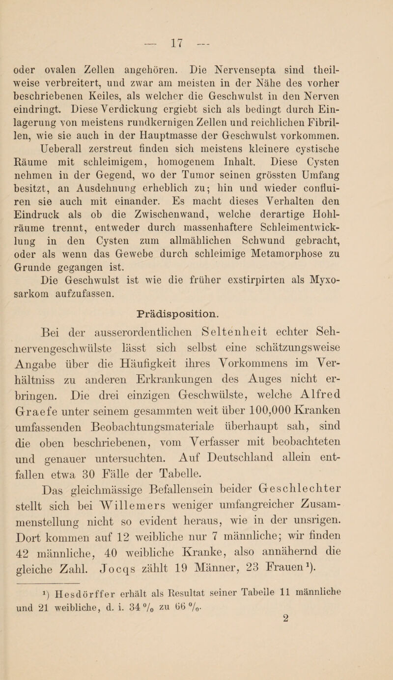 oder ovalen Zellen angehören. Die Nervensepta sind tlieil- weise verbreitert, und zwar am meisten in der Nähe des vorher beschriebenen Keiles, als welcher die Geschwulst in den Nerven eindringt. Diese Verdickung ergiebt sich als bedingt durch Ein¬ lagerung von meistens rundkernigen Zellen und reichlichen Fibril¬ len, wie sie auch in der Hauptmasse der Geschwulst Vorkommen. Ueberall zerstreut linden sich meistens kleinere cystische Räume mit schleimigem, homogenem Inhalt. Diese Cysten nehmen in der Gegend, wo der Tumor seinen grössten Umfang besitzt, an Ausdehnung erheblich zu; hin und wieder conflui- ren sie auch mit einander. Es macht dieses Verhalten den Eindruck als ob die Zwischenwand, welche derartige Hohl¬ räume trennt, entweder durch massenhaftere Schleimentwick¬ lung in den Cysten zum allmählichen Schwund gebracht, oder als wenn das Gewebe durch schleimige Metamorphose zu Grunde gegangen ist. Die Geschwulst ist wie die früher exstirpirten als Myxo- sarkom aufzufassen. Prädisposition. Bei der ausserordentlichen Seltenheit echter Seh¬ nervengeschwülste lässt sich selbst eine schätzungsweise Angabe über die Häufigkeit ihres Vorkommens im Ver¬ hältnis zu anderen Erkrankungen des Auges nicht er¬ bringen. .Die drei einzigen Geschwülste, welche Alfred Graefe unter seinem gesummten weit über 100,000 Kranken umfassenden Beobachtungsmateriale überhaupt sah, sind die oben beschriebenen, vom Verfasser mit beobachteten und genauer untersuchten. Auf Deutschland allein ent¬ fallen etwa 30 Fälle der Tabelle. Das gleichmässige Befallensein beider Geschlechter stellt sich bei Willemers weniger umfangreicher Zusam¬ menstellung nicht so evident heraus, wie in der unsrigen. Dort kommen auf 12 weibliche nur 7 männliche; wir finden 42 männliche, 40 weibliche Kranke, also annähernd die gleiche Zahl. Jocqs zählt 19 Männer, 23 Frauen1). i) Hesdörffer erhält als Resultat seiner Tabelle 11 männliche und 21 weibliche, d. i. 34% zu 36%- 2