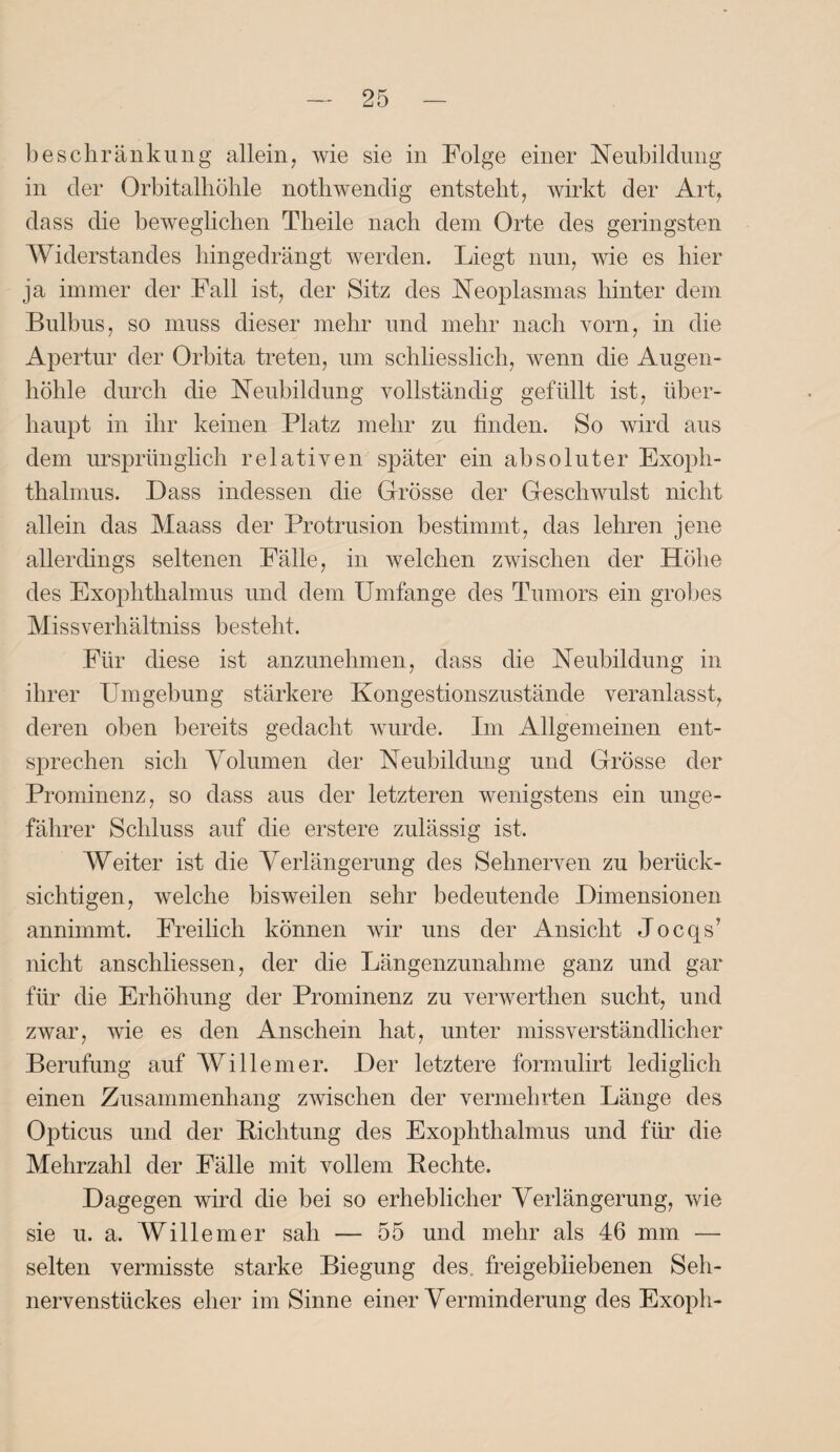 b es ehr an kimg allein, wie sie in Folge einer Neubildung in der Orbitalhöhle nothwendig entsteht, wirkt der Art, dass die beweglichen Theile nach dem Orte des geringsten Widerstandes hingedrängt werden. Liegt nun, wie es hier ja immer der Fall ist, der Sitz des Neoplasmas hinter dem Bulbus, so muss dieser mehr und mehr nach vorn, in die Apertur der Orbita treten, um schliesslich, wenn die Augen¬ höhle durch die Neubildung vollständig gefüllt ist, über¬ haupt in ihr keinen Platz mehr zu finden. So wird aus dem ursprünglich relativen später ein absoluter Exoph¬ thalmus. Dass indessen die Grösse der Geschwulst nicht allein das Maass der Protrusion bestimmt, das lehren jene allerdings seltenen Fälle, in welchen zwischen der Höhe des Exophthalmus und dem Umfange des Tumors ein grobes Missverhältnis besteht. Für diese ist anzunehmen, dass die Neubildung in ihrer Umgebung stärkere Kongestionszustände veranlasst, deren oben bereits gedacht wurde. Im Allgemeinen ent¬ sprechen sich Volumen der Neubildung und Grösse der Prominenz, so dass aus der letzteren wenigstens ein unge¬ fährer Schluss auf die erstere zulässig ist. Weiter ist die Verlängerung des Sehnerven zu berück¬ sichtigen, welche bisweilen sehr bedeutende Dimensionen annimmt. Freilich können wir uns der Ansicht Jocqs’ nicht anschliessen, der die Längenzunahme ganz und gar für die Erhöhung der Prominenz zu verwerthen sucht, und zwar, wie es den Anschein hat, unter missverständlicher Berufung auf Willem er. Der letztere formulirt lediglich einen Zusammenhang zwischen der vermehrten Länge des Opticus und der Lichtung des Exophthalmus und für die Mehrzahl der Fälle mit vollem Bechte. Dagegen wird die bei so erheblicher Verlängerung, wie sie u. a. Will einer sah — 55 und mehr als 46 mm — selten vermisste starke Biegung des. freigebiiebenen Seh¬ nervenstückes eher im Sinne einer Verminderung des Exoph-