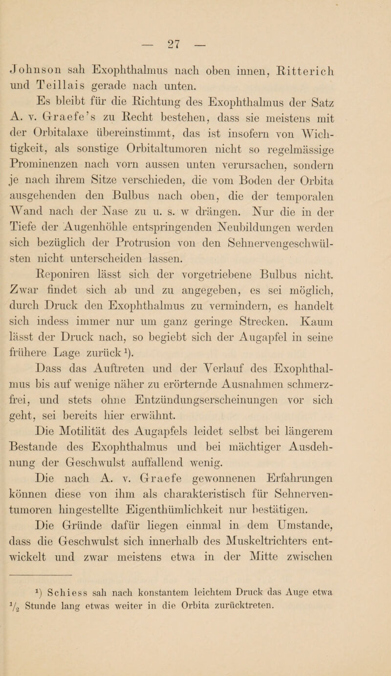 Johnson sah Exophthalmus nach oben innen, Ritter ich und Teillais gerade nach unten. Es bleibt für die Richtung des Exophthalmus der Satz A. y. Graefe’s zu Recht bestehen, dass sie meistens mit der Orbitalaxe übereinstimmt, das ist insofern von Wich¬ tigkeit, als sonstige Orbitaltumoren nicht so regelmässige Prominenzen nach vorn aussen unten verursachen, sondern je nach ihrem Sitze verschieden, die vom Boden der Orbita ausgehenden den Bulbus nach oben, die der temporalen Wand nach der Nase zu u. s. w drängen. Nur die in der Tiefe der Augenhöhle entspringenden Neubildungen werden sich bezüglich der Protrusion von den Sehnervengeschwül¬ sten nicht unterscheiden lassen. Reponiren lässt sich der vorgetriebene Bulbus nicht. Zwar findet sich ab und zu angegeben, es sei möglich, durch Druck den Exophthalmus zu vermindern, es handelt sich indess immer nur um ganz geringe Strecken. Kaum lässt der Druck nach, so begiebt sich der Augapfel in seine frühere Lage zurück J). Dass das Auftreten und der Verlauf des Exophthal¬ mus bis auf wenige näher zu erörternde Ausnahmen schmerz¬ frei, und stets ohne Entzündungserscheinungen vor sich geht, sei bereits hier erwähnt. Die Motilität des Augapfels leidet selbst bei längerem Bestände des Exophthalmus und bei mächtiger Ausdeh¬ nung der Geschwulst auffallend wenig. Die nach A. v. Graefe gewonnenen Erfahrungen können diese von ihm als charakteristisch für Sehnerven¬ tumoren hin gestellte Eigenthiimlichkeit nur bestätigen. Die Gründe dafür liegen einmal in dem Umstande, dass die Geschwulst sich innerhalb des Muskeltrichters ent¬ wickelt und zwar meistens etwa in der Mitte zwischen *) Schi es s sah nach konstantem leichtem Druck das Auge etwa Vs Stunde lang etwas weiter in die Orbita zurücktreten.