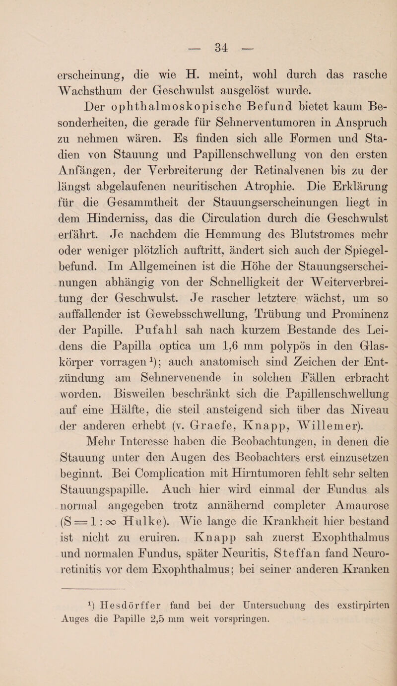 erscheinung, die wie H. meint, wohl durch das rasche Wachsthum der Geschwulst ausgelöst wurde. Der ophthalmoskopische Befund bietet kaum Be¬ sonderheiten, die gerade für Sehnerventumoren in Anspruch zu nehmen wären. Es finden sich alle Formen und Sta¬ dien von Stauung und Papillenschwellung von den ersten Anfängen, der Verbreiterung der Betinalvenen bis zu der längst abgelaufenen neuritischen Atrophie. Die Erklärung für die Gesammtheit der Stauungserscheinungen liegt in dem Hinderniss, das die Circulation durch die Geschwulst erfährt. Je nachdem die Hemmung des Blutstromes mehr oder weniger plötzlich auftritt, ändert sich auch der Spiegel¬ befund. Im Allgemeinen ist die Höhe der Stauungserschei¬ nungen abhängig von der Schnelligkeit der Weiterverbrei¬ tung der Geschwulst. Je rascher letztere wächst, um so auffallender ist Gewebsschwellung, Trübung und Prominenz der Papille. Pufahl sah nach kurzem Bestände des Lei¬ dens die Papilla optica um 1,6 mm polypös in den Glas¬ körper vorragen 1); auch anatomisch sind Zeichen der Ent¬ zündung am Sehnervenende in solchen Fällen erbracht worden. Bisweilen beschränkt sich die Papillenschwellung auf eine Hälfte, die steil ansteigend sich über das Niveau der anderen erhebt (v. Graefe, Knapp, Willemer). Mehr Interesse haben die Beobachtungen, in denen die Stauung unter den Augen des Beobachters erst einzusetzen beginnt. Bei Complication mit Hirntumoren fehlt sehr selten Stauungspapille. Auch hier wird einmal der Fundus als normal angegeben trotz annähernd completer Amaurose (S ~ 1: oo Hulke). Wie lange die Krankheit hier bestand ist nicht zu eruiren. Knapp sah zuerst Exophthalmus und normalen Fundus, später Neuritis, Steffan fand Neuro- retinitis vor dem Exophthalmus; bei seiner anderen Kranken *) Hesdörffer fand bei der Untersuchung des exstirpirten Auges die Papille 2,5 mm weit vorspringen.