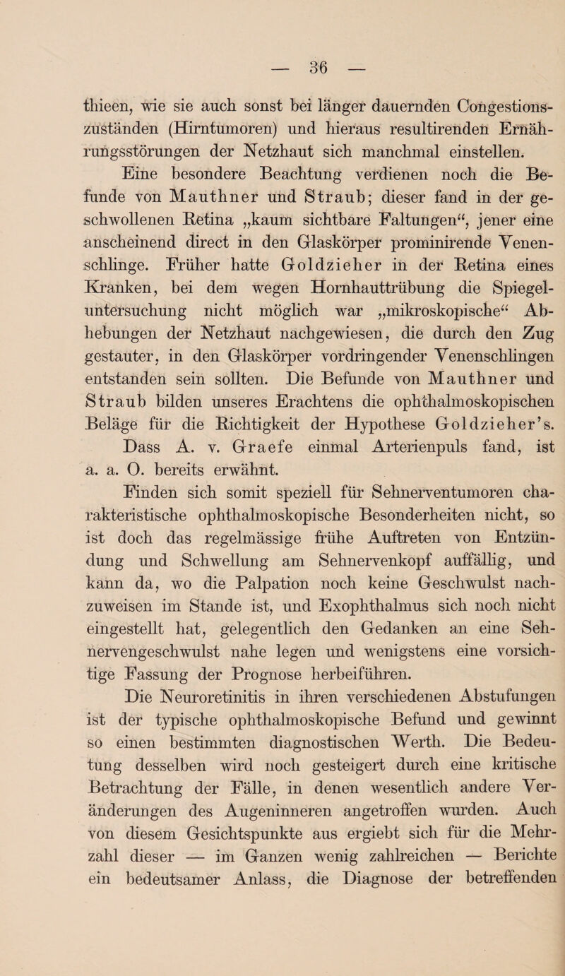 thieen, wie sie auch sonst bei länger dauernden Congestions- zuständen (Hirntumoren) und hieraus resultirenden Ernäh¬ rungsstörungen der Netzhaut sich manchmal einstellen. Eine besondere Beachtung verdienen noch die Be¬ funde von Mauthner und Straub; dieser fand in der ge¬ schwollenen Betina „kaum sichtbare Faltungen“, jener eine anscheinend direct in den Glaskörper prominirende Venen¬ schlinge. Früher hatte Goldzieher in der Betina eines Kranken, bei dem wegen Hornhauttrübung die Spiegel¬ untersuchung nicht möglich war „mikroskopische“ Ab¬ hebungen der Netzhaut nachgewiesen, die durch den Zug gestauter, in den Glaskörper vordringender Venenschlingen entstanden sein sollten. Die Befunde von Mauthner und Straub bilden unseres Erachtens die ophthalmoskopischen Beläge für die Bichtigkeit der Hypothese Goldzieher’s. Dass A. v. Graefe einmal Arterienpuls fand, ist a. a. 0. bereits erwähnt. Finden sich somit speziell für Sehnerventumoren cha¬ rakteristische ophthalmoskopische Besonderheiten nicht, so ist doch das regelmässige frühe Auftreten von Entzün¬ dung und Schwellung am Sehnervenkopf auffällig, und kann da, wo die Palpation noch keine Geschwulst nach¬ zuweisen im Stande ist, und Exophthalmus sich noch nicht eingestellt hat, gelegentlich den Gedanken an eine Seh¬ nervengeschwulst nahe legen und wenigstens eine vorsich¬ tige Fassung der Prognose herbeiführen. Die Neuroretinitis in ihren verschiedenen Abstufungen ist der typische ophthalmoskopische Befund und gewinnt so einen bestimmten diagnostischen Werth. Die Bedeu¬ tung desselben wird noch gesteigert durch eine kritische Betrachtung der Fälle, in denen wesentlich andere Ver¬ änderungen des Augeninneren angetroffen wurden. Auch von diesem Gesichtspunkte aus ergiebt sich für die Mehr¬ zahl dieser — im Ganzen wenig zahlreichen — Berichte ein bedeutsamer Anlass, die Diagnose der betreffenden