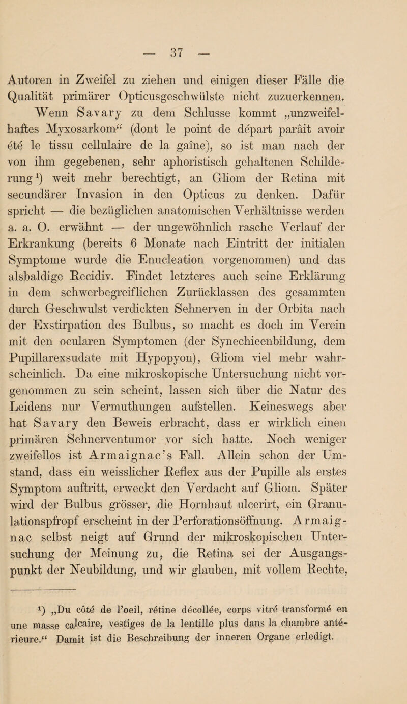 Autoren in Zweifel zu ziehen und einigen dieser Fälle die Qualität primärer Opticusgeschwülste nicht zuzuerkennen. Wenn Savary zu dem Schlüsse kommt „unzweifel¬ haftes Myxosarkom“ (dont le point de depart paräit avoir ete le tissu cellulaire de la gaine), so ist man nach der von ihm gegebenen, sehr aphoristisch gehaltenen Schilde¬ rung1) weit mehr berechtigt, an Gliom der Retina mit secundärer Invasion in den Opticus zu denken. Dafür spricht — die bezüglichen anatomischen Verhältnisse werden a. a. 0. erwähnt — der ungewöhnlich rasche Verlauf der Erkrankung (bereits 6 Monate nach Eintritt der initialen Symptome wurde die Enucleation vorgenommen) und das alsbaldige Recidiv. Findet letzteres auch seine Erklärung in dem schwerbegreiflichen Zurücklassen des gesammten durch Geschwulst verdickten Sehnerven in der Orbita nach der Exstirpation des Bulbus, so macht es doch im Verein mit den ocularen Symptomen (der Synechieenbildung, dem Pupillarexsudate mit Hypopyon), Gliom viel mehr wahr¬ scheinlich. Da eine mikroskopische Untersuchung nicht vor- genommen zu sein scheint, lassen sich über die Natur des Leidens nur Vermuthungen aufstellen. Keineswegs aber hat Savary den Beweis erbracht, dass er wirklich einen primären Sehnerventumor vor sich hatte. Noch weniger zweifellos ist Armaignac’s Fall. Allein schon der Um¬ stand, dass ein weisslicher Reflex aus der Pupille als erstes Symptom auftritt, erweckt den Verdacht auf Gliom. Später wird der Bulbus grösser, die Hornhaut ulcerirt, ein Granu¬ lationspfropf erscheint in der Perforationsöffnung. Armaig- nac selbst neigt auf Grund der mikroskopischen Unter¬ suchung der Meinung zu, die Retina sei der Ausgangs¬ punkt der Neubildung, und wir glauben, mit vollem Rechte, J) „Du cötd de l’oeil, retine decollee, corps vitrd transforme en une masse calcaire> vestiges de la lentille plus dans la cliambre ante- rieure.“ Damit ist die Beschreibung der inneren Organe erledigt.