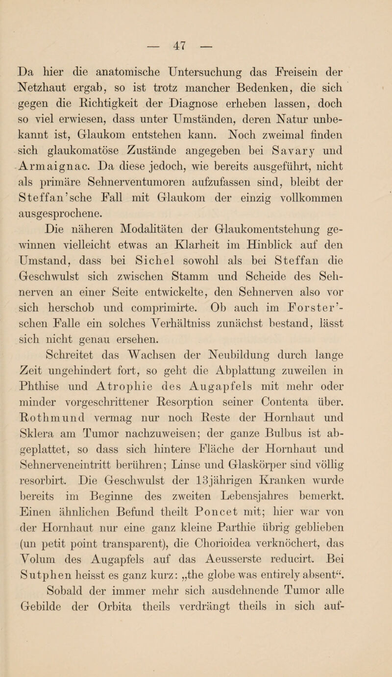 Da hier die anatomische Untersuchung das Freisein der Netzhaut ergab, so ist trotz mancher Bedenken, die sich gegen die Richtigkeit der Diagnose erheben lassen, doch so viel erwiesen, dass unter Umständen, deren Natur unbe¬ kannt ist, Glaukom entstehen kann. Noch zweimal finden sich glaukomatöse Zustände angegeben bei Savary und Armaignac. Da diese jedoch, wie bereits ausgeführt, nicht als primäre Sehnerventumoren aufzufassen sind, bleibt der Steffan’sche Fall mit Glaukom der einzig vollkommen ausgesprochene. Die näheren Modalitäten der Glaukomentstehung ge¬ winnen vielleicht etwas an Klarheit im Hinblick auf den Umstand, dass bei Sichel sowohl als bei Steffan die Geschwulst sich zwischen Stamm und Scheide des Seh¬ nerven an einer Seite entwickelte, den Sehnerven also vor sich herschob und comprimirte. Ob auch im Förster’- sehen Falle ein solches Yerhältniss zunächst bestand, lässt sich nicht genau ersehen. Schreitet das Wachsen der Neubildung durch lange Zeit ungehindert fort, so geht die Abplattung zuweilen in Phthise und Atrophie des Augapfels mit mehr oder minder vorgeschrittener Resorption seiner Contenta über. Rothmund vermag nur noch Reste der Hornhaut und Sklera am Tumor nachzuweisen; der ganze Bulbus ist ab¬ geplattet, so dass sich hintere Fläche der Hornhaut und Sehnerveneintritt berühren; Linse und Glaskörper sind völlig resorbirt. Die Geschwulst der 13jährigen Kranken wurde bereits im Beginne des zweiten Lebensjahres bemerkt. Einen ähnlichen Befund theilt Poncet mit; hier war von der Hornhaut nur eine ganz kleine Parthie übrig geblieben (un petit point transparent), die Chorioidea verknöchert, das Volum des Augapfels auf das Aeusserste reducirt. Bei Sutphen heisst es ganz kurz: „the globewas entirely absent“. Sobald der immer mehr sich ausdehnende Tumor alle Gebilde der Orbita theils verdrängt theils in sich auf-