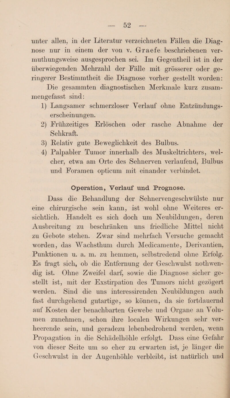 unter allen, in der Literatur verzeiclmeten Fällen die Diag¬ nose nur in einem der von v. Graefe beschriebenen ver- muthungsweise ausgesprochen sei. Im Gegentheil ist in der überwiegenden Mehrzahl der Fälle mit grösserer oder ge¬ ringerer Bestimmtheit die Diagnose vorher gestellt worden: Die gesammten diagnostischen Merkmale kurz zusam¬ mengefasst sind: 1) Langsamer schmerzloser Verlauf ohne Entzündungs¬ erscheinungen. 2) Frühzeitiges Erlöschen oder rasche Abnahme der Sehkraft. 3) Beiativ gute Beweglichkeit des Bulbus. 4) Palpabler Tumor innerhalb des Muskeltrichters, wel¬ cher, etwa am Orte des Sehnerven verlaufend, Bulbus und Foramen opticum mit einander verbindet. Operation, Verlauf und Prognose. Dass die Behandlung der Sehnervengeschwülste nur eine chirurgische sein kann, ist wohl ohne Weiteres er¬ sichtlich. Handelt es sich doch um Neubildungen, deren Ausbreitung zu beschränken uns friedliche Mittel nicht zu Gebote stehen. Zwar sind mehrfach Versuche gemacht worden, das Wachsthum durch Medicamente, Derivantien, Punktionen u. a. m. zu hemmen, selbstredend ohne Erfolg. Es fragt sich, ob die Entfernung der Geschwulst nothwen- dig ist. Ohne Zweifel darf, sowie die Diagnose sicher ge¬ stellt ist, mit der Exstirpation des Tumors nicht gezögert werden. Sind die uns interessirenden Neubildungen auch fast durchgehend gutartige, so können, da sie fortdauernd auf Kosten der benachbarten Gewebe und Organe an Volu¬ men zunehmen, schon ihre localen Wirkungen sehr ver¬ heerende sein, und geradezu lebenbedrohend werden, wenn Propagation in die Schädelhöhle erfolgt. Dass eine Gefahr von dieser Seite um so eher zu erwarten ist, je länger die Geschwulst in der Augenhöhle verbleibt, ist natürlich und