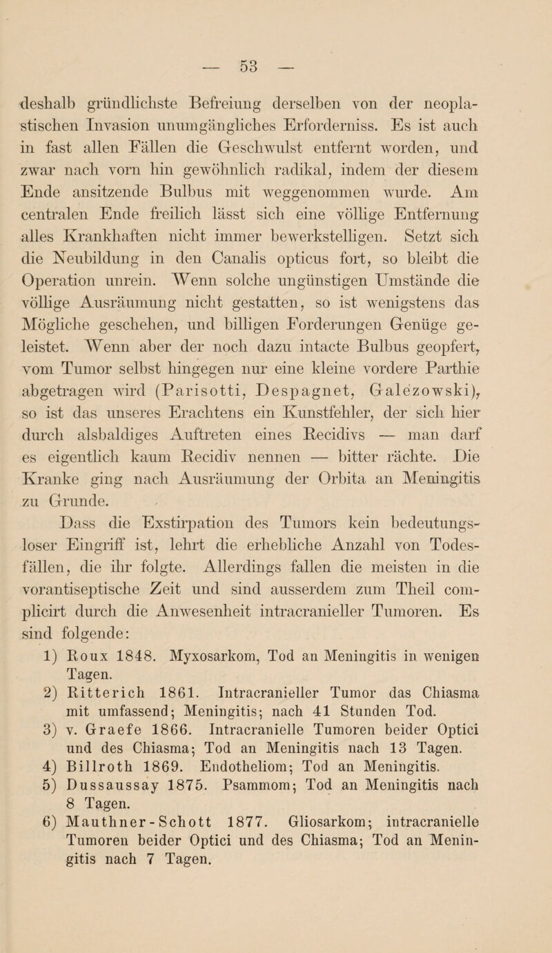 deshalb gründlichste Befreiung derselben von der neopla¬ stischen Invasion unumgängliches Erforderniss. Es ist auch in fast allen Fällen die Geschwulst entfernt worden, und zwar nach vorn hin gewöhnlich radikal, indem der diesem Ende ansitzende Bulbus mit weggenommen wurde. Am centralen Ende freilich lässt sich eine völlige Entfernung alles Krankhaften nicht immer bewerkstelligen. Setzt sich die Neubildung in den Canalis opticus fort, so bleibt die Operation unrein. Wenn solche ungünstigen Umstände die völlige Ausräumung nicht gestatten, so ist wenigstens das Mögliche geschehen, und billigen Forderungen Genüge ge¬ leistet. AVenn aber der noch dazu intacte Bulbus geopfert, Yom Tumor selbst hingegen nur eine kleine vordere Parthie abgetragen wird (Parisotti, Despagnet, Galezowski), so ist das unseres Erachtens ein Kunstfehler, der sich hier durch alsbaldiges Auftreten eines Becidivs — man darf es eigentlich kaum Becidiv nennen — bitter rächte. Die Kranke ging nach Ausräumung der Orbita an Meningitis zu Grunde. Dass die Exstirpation des Tumors kein bedeutungs¬ loser Eingriff ist, lehrt die erhebliche Anzahl von Todes¬ fällen, die ihr folgte. Allerdings fallen die meisten in die vorantiseptische Zeit und sind ausserdem zum Theil com- plicirt durch die Anwesenheit intracranieller Tumoren. Es sind folgende: 1) Roux 1848. Myxosarkom, Tod an Meningitis in wenigen Tagen. 2) Ritte rieh 1861. Intracranieller Tumor das Chiasma mit umfassend; Meningitis; nach 41 Stunden Tod. 3) v. Graefe 1866. Intracranielle Tumoren beider Optici und des Chiasma; Tod an Meningitis nach 13 Tagen. 4) Billroth 1869. Endotheliom; Tod an Meningitis. 5) Dussaussay 1875. Psammom; Tod an Meningitis nach 8 Tagen. 6) Mauthner - Schott 1877. Gliosarkom; intracranielle Tumoren beider Optici und des Chiasma; Tod an Menin¬ gitis nach 7 Tagen.