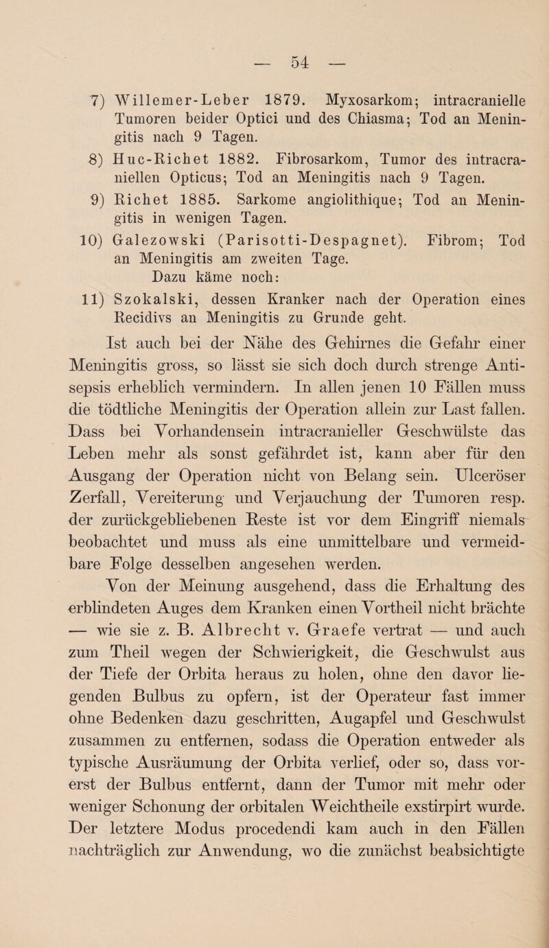 7) Willemer-Leber 1879. Myxosarkom; intracranielle Tumoren beider Optici und des Chiasma; Tod an Menin¬ gitis nach 9 Tagen. 8) Huc-Richet 1882. Fibrosarkom, Tumor des intracra- niellen Opticus; Tod an Meningitis nach 9 Tagen. 9) Rieh et 1885. Sarkome angiolithique; Tod an Menin¬ gitis in wenigen Tagen. 10) Galezowski (Parisotti-Despagnet). Fibrom; Tod an Meningitis am zweiten Tage. Dazu käme noch: 11) Szokalski, dessen Kranker nach der Operation eines Recidivs an Meningitis zu Grunde geht. Ist auch bei der Nähe des (Gehirnes die Gefahr einer Meningitis gross, so lässt sie sich doch durch strenge Anti¬ sepsis erheblich vermindern. In allen jenen 10 Fällen muss die tödtliche Meningitis der Operation allein zur Last fallen. Dass bei Vorhandensein intracranieller Geschwülste das Lehen mehr als sonst gefährdet ist, kann aber für den Ausgang der Operation nicht von Belang sein. Ulceröser Zerfall, Vereiterung und Verjauchung der Tumoren resp. der zurückgebliebenen Beste ist vor dem Eingriff niemals beobachtet und muss als eine unmittelbare und vermeid¬ bare Folge desselben angesehen werden. Von der Meinung ausgehend, dass die Erhaltung des erblindeten Auges dem Kranken einen Vortheil nicht brächte — wie sie z. B. Albrecht v. Graefe vertrat — und auch zum Theil wegen der Schwierigkeit, die Geschwulst aus der Tiefe der Orbita heraus zu holen, ohne den davor lie¬ genden Bulbus zu opfern, ist der Operateur fast immer ohne Bedenken dazu geschritten, Augapfel und Geschwulst zusammen zu entfernen, sodass die Operation entweder als typische Ausräumung der Orbita verlief, oder so, dass vor¬ erst der Bulbus entfernt, dann der Tumor mit mehr oder weniger Schonung der orbitalen Weichtheile exstirpirt wurde. Der letztere Modus procedendi kam auch in den Fällen nachträglich zur Anwendung, wo die zunächst beabsichtigte