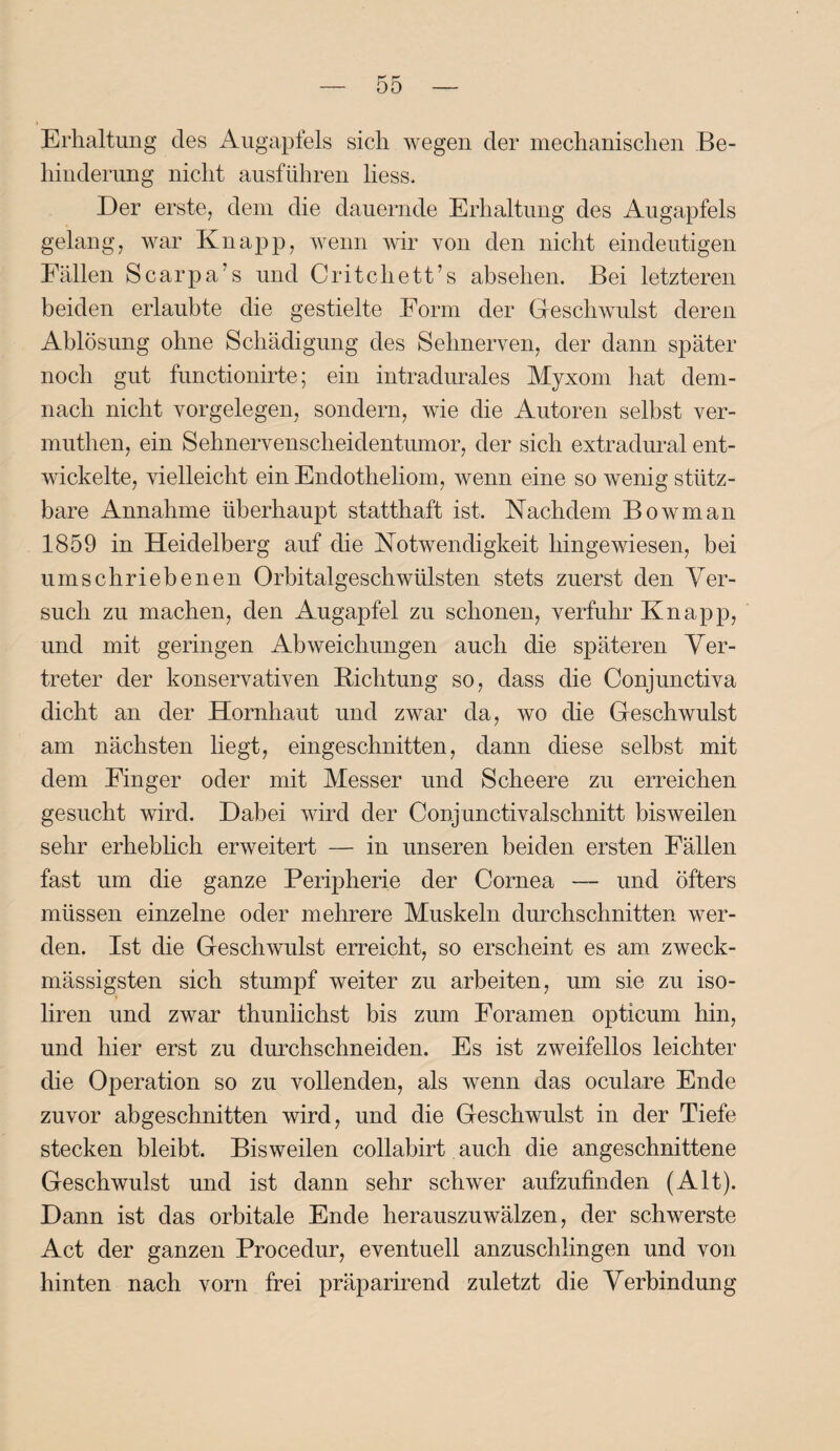 Erhaltung des Augapfels sich wegen der mechanischen Be¬ hinderung nicht ausführen Kess. Der erste, dem die dauernde Erhaltung des Augapfels gelang, war Knapp, wenn wir von den nicht eindeutigen Fällen Scarpa’s und Critchett’s abselien. Bei letzteren beiden erlaubte die gestielte Form der Geschwulst deren Ablösung ohne Schädigung des Sehnerven, der dann später noch gut functionirte; ein intradurales Myxom hat dem¬ nach nicht Vorgelegen, sondern, wie die Autoren selbst ver- muthen, ein Sehnervenscheidentumor, der sich extradural ent¬ wickelte, vielleicht ein Endotheliom, wenn eine so wenig stütz¬ bare Annahme überhaupt statthaft ist. Nachdem Bowman 1859 in Heidelberg auf die Notwendigkeit hingewiesen, bei umschriebenen Orbitalgeschwülsten stets zuerst den Ver¬ such zu machen, den Augapfel zu schonen, verfuhr Knapp, und mit geringen Abweichungen auch die späteren Ver¬ treter der konservativen Dichtung so, dass die Conjunctiva dicht an der Hornhaut und zwar da, wo die Geschwulst am nächsten liegt, eingeschnitten, dann diese selbst mit dem Einger oder mit Messer und Scheere zu erreichen gesucht wird. Dabei wird der Conjunctivalschnitt bisweilen sehr erheblich erweitert — in unseren beiden ersten Fällen fast um die ganze Peripherie der Cornea — und öfters müssen einzelne oder mehrere Muskeln durchschnitten wer¬ den. Ist die Geschwulst erreicht, so erscheint es am zweck- mässigsten sich stumpf weiter zu arbeiten, um sie zu iso- liren und zwar thuniichst bis zum Foramen opticum hin, und hier erst zu durchschneiden. Es ist zweifellos leichter die Operation so zu vollenden, als wenn das oculare Ende zuvor abgeschnitten wird, und die Geschwulst in der Tiefe stecken bleibt. Bisweilen collabirt auch die angeschnittene Geschwulst und ist dann sehr schwer aufzufinden (Alt). Dann ist das orbitale Ende herauszuwälzen, der schwerste Act der ganzen Procedur, eventuell anzuschlingen und von hinten nach vorn frei präparirend zuletzt die Verbindung