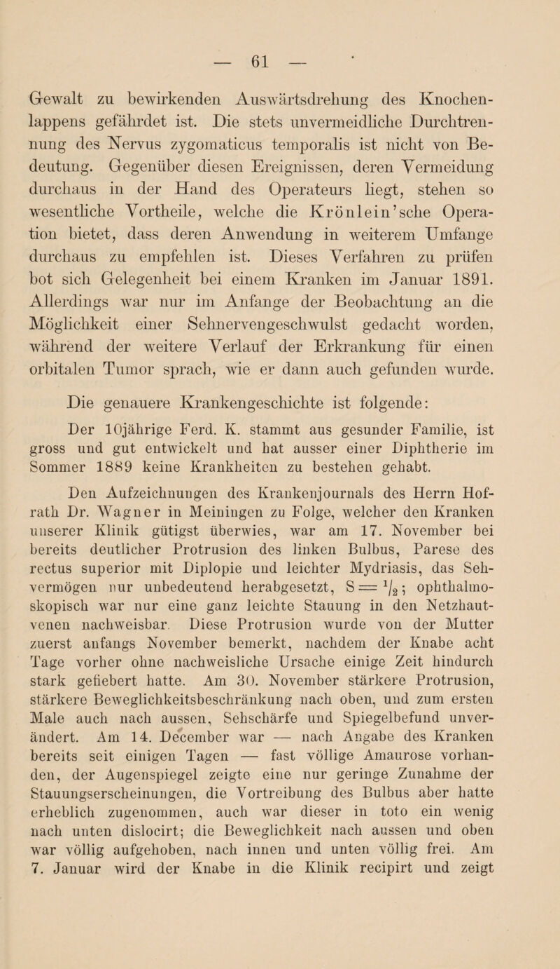 Gewalt zu bewirkenden Auswärtsdrehung des Knochen- lappens gefährdet ist. Die stets unvermeidliche Durchtren¬ nung des Nervus zygomaticus temporalis ist nicht von Be¬ deutung. Gegenüber diesen Ereignissen, deren Vermeidung durchaus in der Hand des Operateurs hegt, stehen so wesenthche Vortheile, welche die Krönlein’sehe Opera¬ tion bietet, dass deren Anwendung in weiterem Umfange durchaus zu empfehlen ist. Dieses Verfahren zu prüfen bot sich Gelegenheit bei einem Kranken im Januar 1891. Allerdings war nur im Anfänge der Beobachtung an die Möglichkeit einer Sehnervengeschwulst gedacht worden, während der weitere Verlauf der Erkrankung für einen orbitalen Tumor sprach, wie er dann auch gefunden wurde. Die genauere Krankengeschichte ist folgende: Der 10jährige Ferd. K. stammt aus gesunder Familie, ist gross uud gut entwickelt und hat ausser einer Diphtherie im Sommer 1889 keine Krankheiten zu bestehen gehabt. Den Aufzeichnungen des Krankenjournals des Herrn Hof¬ rath Dr. Wagner in Meiningen zu Folge, welcher den Kranken unserer Klinik gütigst überwies, war am 17. November bei bereits deutlicher Protrusion des linken Bulbus, Parese des rectus superior mit Diplopie und leichter Mydriasis, das Seh¬ vermögen nur unbedeutend herabgesetzt, S = J/2; ophthalmo¬ skopisch war nur eine ganz leichte Stauung in den Netzhaut¬ venen nachweisbar Diese Protrusion wurde von der Mutter zuerst anfangs November bemerkt, nachdem der Knabe acht Tage vorher ohne nachweisliche Ursache einige Zeit hindurch stark gefiebert hatte. Am 30. November stärkere Protrusion, stärkere Beweglichkeitsbeschränkung nach oben, und zum ersten Male auch nach aussen, Sehschärfe und Spiegelbefund unver¬ ändert. Am 14. December war — nach Angabe des Kranken bereits seit einigen Tagen — fast völlige Amaurose vorhan¬ den, der Augenspiegel zeigte eine nur geringe Zunahme der Stauungserscheinungen, die Vortreibung des Bulbus aber hatte erheblich zugenommen, auch war dieser in toto ein wenig nach unten dislocirt; die Beweglichkeit nach aussen und oben war völlig aufgehoben, nach innen und unten völlig frei. Am 7. Januar wird der Knabe in die Klinik recipirt und zeigt
