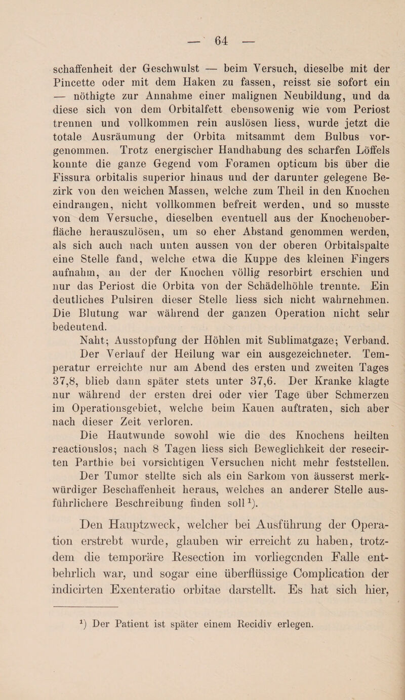 schaffenheit der Geschwulst — beim Versuch, dieselbe mit der Pincette oder mit dem Haken zu fassen, reisst sie sofort ein — nöthigte zur Annahme einer malignen Neubildung, und da diese sich von dem Orbitalfett ebensowenig wie vom Periost trennen und vollkommen rein auslösen liess, wurde jetzt die totale Ausräumung der Orbita mitsammt dem Bulbus vor¬ genommen. Trotz energischer Handhabung des scharfen Löffels konnte die ganze Gegend vom Foramen opticum bis über die Fissura orbitalis superior hinaus und der darunter gelegene Be¬ zirk von den weichen Massen, welche zum Theil in den Knochen eindrangen, nicht vollkommen befreit werden, und so musste von dem Versuche, dieselben eventuell aus der Knochenober¬ fläche herauszulösen, um so eher Abstand genommen werden, als sich auch nach unten aussen von der oberen Orbitaispalte eine Stelle fand, welche etwa die Kuppe des kleinen Fingers aufnahm, an der der Knochen völlig resorbirt erschien und nur das Periost die Orbita von der Schädelhöhle trennte. Ein deutliches Pulsiren dieser Stelle liess sich nicht wahrnehmen. Hie Blutung war während der ganzen Operation nicht sehr bedeutend. Naht; Ausstopfung der Höhlen mit Sublimatgaze; Verband. Der Verlauf der Heilung war ein ausgezeichneter. Tem¬ peratur erreichte nur am Abend des ersten und zweiten Tages 37,8, blieb dann später stets unter 37,6. Der Kranke klagte nur während der ersten drei oder vier Tage über Schmerzen im Operationsgebiet, welche beim Kauen auftraten, sich aber nach dieser Zeit verloren. Die Hautwunde sowohl wie die des Knochens heilten reactionslos; nach 8 Tagen liess sich Beweglichkeit der resecir- ten Parthie bei vorsichtigen Versuchen nicht mehr feststellen. Der Tumor stellte sich als ein Sarkom von äusserst merk¬ würdiger Beschaffenheit heraus, welches an anderer Stelle aus¬ führlichere Beschreibung finden soll1). Den Hauptzweck, welcher bei Ausführung der Opera¬ tion erstrebt wurde, glauben wir erreicht zu haben, trotz¬ dem die temporäre Resection im vorliegenden Falle ent¬ behrlich war, und sogar eine überflüssige Comphcation der indicirten Exenteratio orbitae darstellt. Es hat sich hier, *) Der Patient ist später einem Recidiv erlegen.