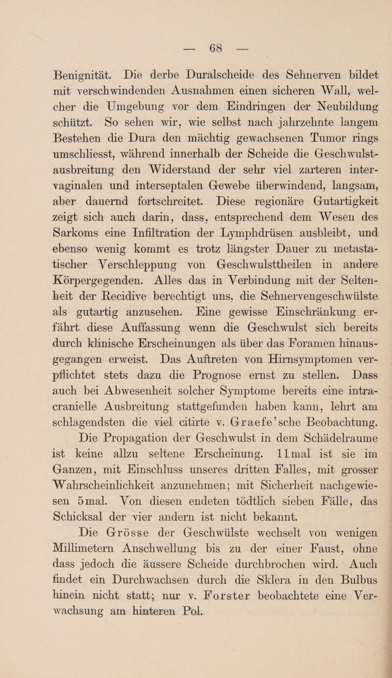 Benignität. Die derbe Duralscheide des Sehnerven bildet mit verschwindenden Ausnahmen einen sicheren Wall, wel¬ cher die Umgebung vor dem Eindringen der Neubildung schützt. So sehen wir, wie selbst nach Jahrzehnte langem Bestehen die Dura den mächtig gewachsenen Tumor rings umscliliesst, während innerhalb der Scheide die Geschwulst¬ ausbreitung den AViderstand der sehr viel zarteren inter¬ vaginalen und interseptalen Gewebe überwindend, langsam, aber dauernd fortschreitet. Diese regionäre Gutartigkeit zeigt sich auch darin, dass, entsprechend dem Wesen des Sarkoms eine Infiltration der Lymphdrüsen ausbleibt, und ebenso wenig kommt es trotz längster Dauer zu metasta¬ tischer Verschleppung von Geschwulsttheilen in andere Körpergegenden. Alles das in Verbindung mit der Selten¬ heit der Becidive berechtigt uns, die Sehnervengeschwülste als gutartig anzusehen. Eine gewisse Einschränkung er¬ fährt diese Auffassung wenn die Geschwulst sich bereits durch klinische Erscheinungen als über das Foramen hinaus¬ gegangen erweist. Das Auftreten von Hirnsymptomen ver¬ pflichtet stets dazu die Prognose ernst zu stellen. Dass auch bei Abwesenheit solcher Symptome bereits eine intra- cranielle Ausbreitung stattgefunden haben kann, lehrt am schlagendsten die viel citirte v. Graefe’sche Beobachtung. Die Propagation der Geschwulst in dem Schädelraume ist keine allzu seltene Erscheinung. 11 mal ist sie im Ganzen, mit Einschluss unseres dritten Falles, mit grosser Wahrscheinlichkeit anzunehmen; mit Sicherheit nachgewie¬ sen 5mal. Von diesen endeten tödtlich sieben Fälle, das Schicksal der vier andern ist nicht bekannt. Die Grösse der Geschwülste wechselt von wenigen Millimetern Anschwellung bis zu der einer Faust, ohne dass jedoch die äussere Scheide durchbrochen wird. Auch findet ein Durchwachsen durch die Sklera in den Bulbus hinein nicht statt; nur v. Förster beobachtete eine Ver¬ wachsung am hinteren Pol.