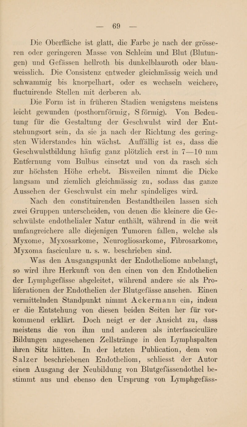 Die Oberfläche ist glatt, die Farbe je nach der grösse¬ ren oder geringeren Masse von Schleim und Blut (Blutun¬ gen) und Gefässen hellroth bis dunkelblauroth oder blau- weisslich. Die Consistenz entweder gleichmässig weich und schwammig bis knorpelhart, oder es wechseln weichere, fluctuirende Stellen mit derberen ab. Die Form ist in früheren Stadien wenigstens meistens leicht gewunden (posthornförmig, S förmig). Von Bedeu¬ tung für die Gestaltung der Geschwulst wird der Ent¬ stehungsort sein, da sie ja nach der Dichtung des gering¬ sten AViderstandes hin wächst. Auffällig ist es, dass die Geschwulstbildung häufig ganz plötzlich erst in 7—10 mm Entfernung vom Bulbus einsetzt und von da rasch sich zur höchsten Höhe erhebt. Bisweilen nimmt die Dicke langsam und ziemlich gleichmässig zu, sodass das ganze Aussehen der Geschwulst ein mehr spindeliges wird. Hach den constituirenden Bestandtheilen lassen sich zwei Gruppen unterscheiden, von denen die kleinere die Ge¬ schwülste endothelialer Natur enthält, während in die weit umfangreichere alle diejenigen Tumoren fallen, welche als Myxome, Myxosarkome, Neurogliosarkome, Fibrosarkome, Myxoma fasciculare u. s. w. beschrieben sind. AVas den Ausgangspunkt der Endotheliome anbelangt, so wird ihre Herkunft von den einen von den Endothelien der Lymphgefässe abgeleitet, während andere sie als Pro¬ liferationen der Endothelien der Blutgefässe ansehen. Einen vermittelnden Standpunkt nimmt Ackermann ein, indem er die Entstehung von diesen beiden Seiten her für vor¬ kommend erklärt. Doch neigt er der Ansicht zu, dass meistens die von ihm und anderen als interfasciculäre Bildungen angesehenen Zellstränge in den Lymphspalten ihren Sitz hätten. In der letzten Publication, dem von Salzer beschriebenen Endotheliom, schliesst der Autor einen Ausgang der Neubildung von Blutgefässendothel be¬ stimmt aus und ebenso den Ursprung von Lymphgefäss-