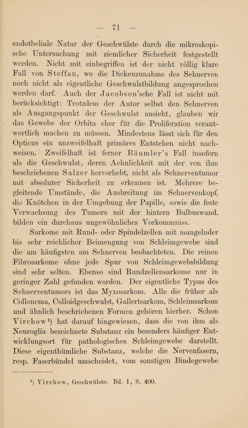 endotheliale Natur der Geschwülste durch die mikroskopi¬ sche Untersuchung mit ziemlicher Sicherheit festgestellt werden. Nicht mit einbegriffen ist der nicht völlig klare Fall von Steffan, wo die Dickenzunahme des Sehnerven noch nicht als eigentliche Geschwulstbildung angesprochen werden darf. Auch der Jacobson’sche Fall ist nicht mit berücksichtigt: Trotzdem der Autor selbst den Sehnerven als Ausgangspunkt der Geschwulst ansieht, glauben wir das Gewebe der Orbita eher für die Proliferation verant¬ wortlich machen zu müssen. Mindestens lässt sich für den Opticus ein unzweifelhaft primäres Entstehen nicht nach- weisen. Zweifelhaft ist ferner Bäumler’s Fall insofern als die Geschwulst, deren Aehnlichkeit mit der von ihm beschriebenen Salzer hervorhebt, nicht als Sehnerventumor mit absoluter Sicherheit zu erkennen ist. Mehrere be¬ gleitende Umstände, die Ausbreitung im Sehnervenkopf, die Knötchen in der Umgebung der Papille, sowie die feste Verwachsung des Tumors mit der hintern Bulbuswand, bilden ein durchaus ungewöhnliches Vorkommniss. Sarkome mit Bund- oder Spindelzellen mit mangelnder bis sehr reichlicher Beimengung von Schleimgewebe sind die am häufigsten am Sehnerven beobachteten. Die reinen Fibrosarkome ohne jede Spur von Schleimgewebsbildung sind sehr selten. Ebenso sind Bundzellensarkome nur in geringer Zahl gefunden worden. Der eigentliche Typus des Sehnerventumors ist das Myxosarkom. Alle die früher als Collonema, Colloidgeschwulst, Gallertsarkom, Schleimsarkom und ähnlich beschriebenen Formen gehören hierher. Schon Virchow1) hat darauf hingewiesen, dass die von ihm als Neuroglia bezeichnete Substanz ein besonders häufiger Ent¬ wicklungsort für pathologisches Schleimgewebe darstellt. Diese eigenthümliche Substanz, welche die Nervenfasern, resp. Faserbündel umscheidet, vom sonstigen Bindegewebe J) Virchow, Geschwülste. Bd. 1, S. 400.