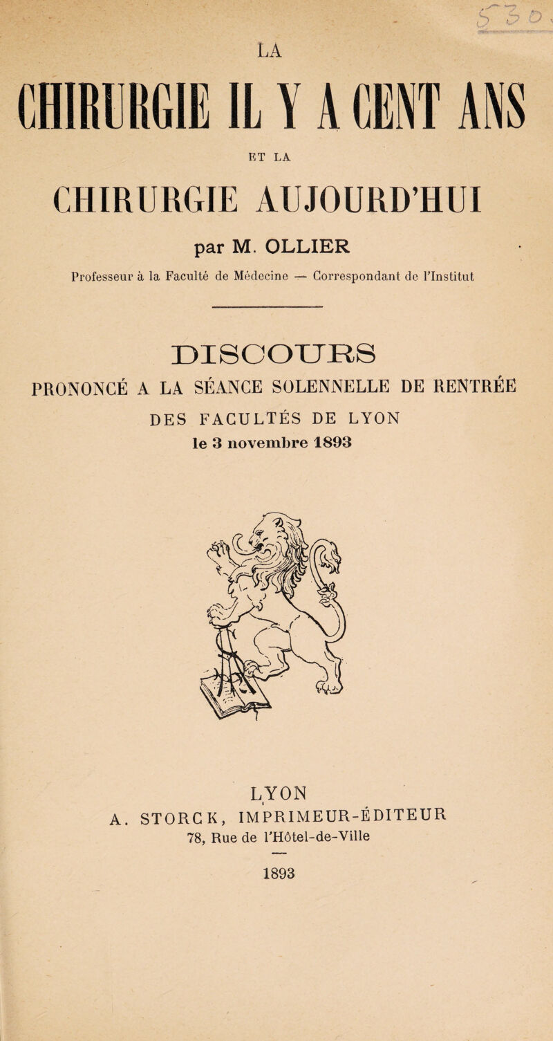 ET LA CHIRURGIE AUJOURD’HUI par M. OLLIER Professeur à la Faculté de Médecine —- Correspondant de l’Institut DISCOURS PRONONCÉ A LA SÉANCE SOLENNELLE DE RENTRÉE DES FACULTÉS DE LYON le 3 novembre 1893 A. STORCK, IMPRIMEUR-ÉDITEUR 78, Rue de FHôtel-de-Ville 1893