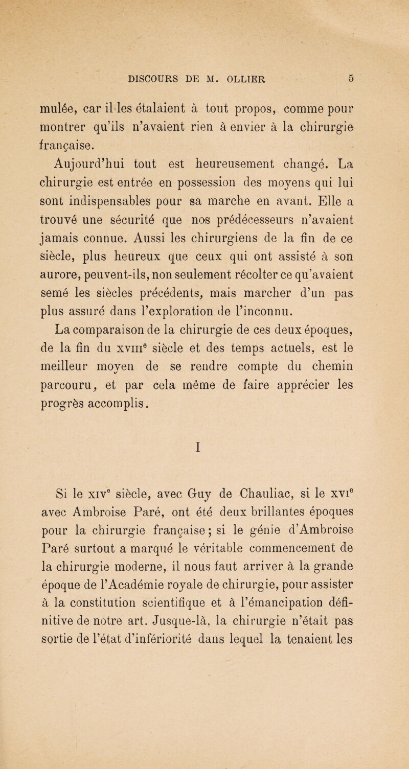 mulée, car il les étalaient à tout propos, comme pour montrer qu’ils n’avaient rien à envier à la chirurgie française. Aujourd’hui tout est heureusement changé. La chirurgie est entrée en possession des moyens qui lui sont indispensables pour sa marche en avant. Elle a trouvé une sécurité que nos prédécesseurs n’avaient jamais connue. Aussi les chirurgiens de la fin de ce siècle, plus heureux que ceux qui ont assisté à son aurore, peuvent-ils, non seulement récolter ce qu’avaient semé les siècles précédents, mais marcher d’un pas plus assuré dans l’exploration de l’inconnu. La comparaison de la chirurgie de ces deux époques, de la fin du xviii6 siècle et des temps actuels, est le meilleur moyen de se rendre compte du chemin parcouru, et par cela même de faire apprécier les progrès accomplis. I Si le xiv0 siècle, avec Guy de Chauliac, si le xvie avec Ambroise Paré, ont été deux brillantes époques pour la chirurgie française ; si le génie d’Ambroise Paré surtout a marqué le véritable commencement de la chirurgie moderne, il nous faut arriver à la grande époque de l’Académie royale de chirurgie, pour assister à la constitution scientifique et à l’émancipation défi¬ nitive de notre art. Jusque-là, la chirurgie n’était pas sortie de l’état d’infériorité dans lequel la tenaient les