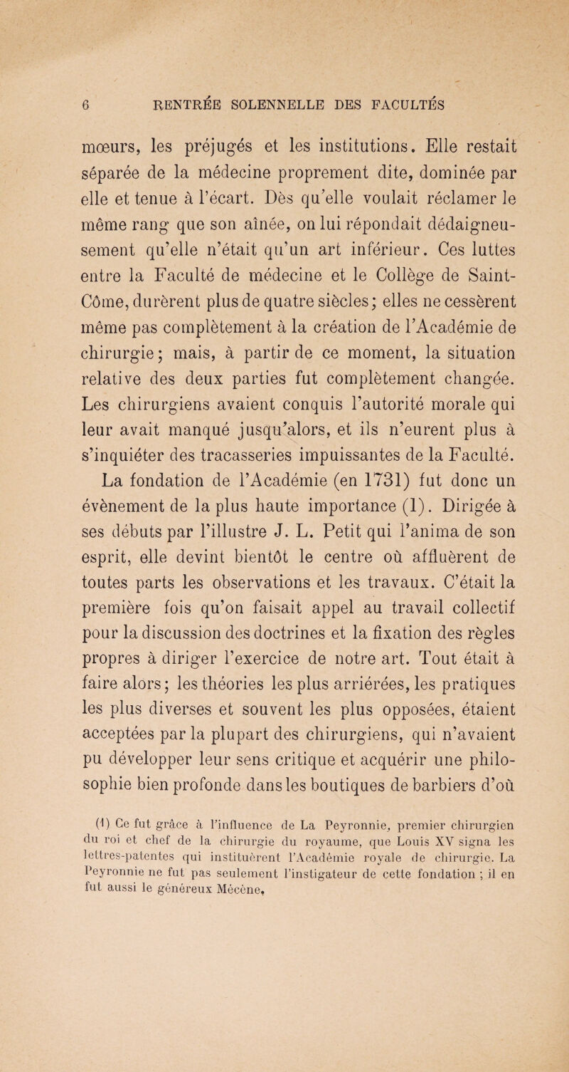 moeurs, les préjugés et les institutions. Elle restait séparée de la médecine proprement dite, dominée par elle et tenue à l’écart. Dès qu’elle voulait réclamer le même rang que son aînée, on lui répondait dédaigneu¬ sement qu’elle n’était qu’un art inférieur. Ces luttes entre la Faculté de médecine et le Collège de Saint- Côme, durèrent plus de quatre siècles; elles ne cessèrent même pas complètement à la création de l’Académie de chirurgie ; mais, à partir de ce moment, la situation relative des deux parties fut complètement changée. Les chirurgiens avaient conquis l’autorité morale qui leur avait manqué jusqu'alors, et ils n’eurent plus à s’inquiéter des tracasseries impuissantes de la Faculté. La fondation de l’Académie (en 1731) fut donc un évènement de la plus haute importance (1). Dirigée à ses débuts par l’illustre J. L. Petit qui l’anima de son esprit, elle devint bientôt le centre où affluèrent de toutes parts les observations et les travaux. C’était la première fois qu’on faisait appel au travail collectif pour la discussion des doctrines et la fixation des règles propres à diriger l’exercice de notre art. Tout était à faire alors; les théories les plus arriérées, les pratiques les plus diverses et souvent les plus opposées, étaient acceptées parla plupart des chirurgiens, qui n’avaient pu développer leur sens critique et acquérir une philo¬ sophie bien profonde dans les boutiques de barbiers d’où (1) Ce fut grâce à l’influence de La Peyronnie,, premier chirurgien du roi et chef de la chirurgie du royaume, que Louis XV signa les lettres-patentes qui instituèrent l’Académie royale de chirurgie. La Peyronnie ne fut pas seulement l’instigateur de cette fondation ; il en fut aussi le généreux Mécène,