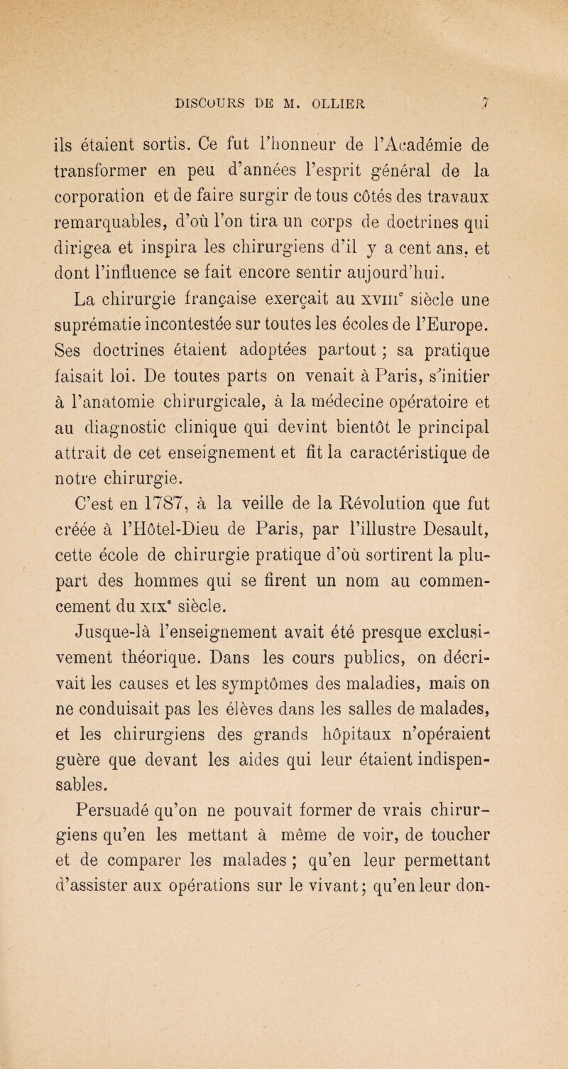 ils étaient sortis. Ce fut l'honneur cle l’Académie de transformer en peu d’années l’esprit général de la corporation et de faire surgir de tous côtés des travaux remarquables, d’où l’on tira un corps de doctrines qui dirigea et inspira les chirurgiens d’il y a cent ans, et dont l’influence se fait encore sentir aujourd’hui. La chirurgie française exerçait au xvme siècle une suprématie incontestée sur toutes les écoles de l’Europe. Ses doctrines étaient adoptées partout ; sa pratique faisait loi. De toutes parts on venait à Paris, sÙnitier à l’anatomie chirurgicale, à la médecine opératoire et au diagnostic clinique qui devint bientôt le principal attrait de cet enseignement et fit la caractéristique de notre chirurgie. C’est en 1787, à la veille de la Révolution que fut créée à l’Hôtel-Dieu de Paris, par l’illustre Desault, cette école de chirurgie pratique d’où sortirent la plu¬ part des hommes qui se firent un nom au commen¬ cement du xixa siècle. Jusque-là l’enseignement avait été presque exclusi¬ vement théorique. Dans les cours publics, on décri¬ vait les causes et les symptômes des maladies, mais on ne conduisait pas les élèves dans les salles de malades, et les chirurgiens des grands hôpitaux n’opéraient guère que devant les aides qui leur étaient indispen¬ sables. Persuadé qu’on ne pouvait former de vrais chirur¬ giens qu’en les mettant à même de voir, de toucher et de comparer les malades ; qu’en leur permettant d’assister aux opérations sur le vivant; qu’en leur don-