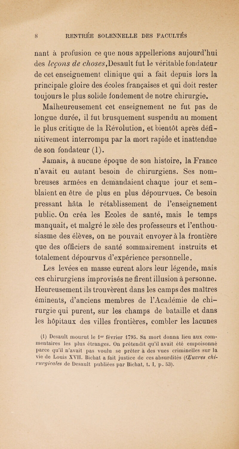 nant à profusion ce que nous appellerions aujourd’hui des leçons de choses,Desault fut le véritable fondateur de cet enseignement clinique qui a fait depuis lors la principale gloire des écoles françaises et qui doit rester toujours le plus solide fondement de notre chirurgie. Malheureusement cet enseignement ne fut pas de longue durée, il fut brusquement suspendu au moment le plus critique de la Révolution, et bientôt après défi¬ nitivement interrompu par la mort rapide et inattendue de son fondateur (1). Jamais, à aucune époque de son histoire, la France n’avait eu autant besoin de chirurgiens. Ses nom¬ breuses armées en demandaient chaque jour et sem¬ blaient en être de plus en plus dépourvues. Ce besoin pressant hâta le rétablissement de l’enseignement public. On créa les Ecoles de santé, mais le temps manquait, et malgré le zèle des professeurs et l’enthou¬ siasme des élèves, on ne pouvait envoyer à la frontière que des officiers de santé sommairement instruits et totalement dépourvus d’expérience personnelle. Les levées en masse eurent alors leur légende, mais ces chirurgiens improvisés ne firent illusion à personne. Heureusement ils trouvèrent dans les camps des maîtres éminents, d’anciens membres de l’Académie de chi¬ rurgie qui purent, sur les champs de bataille et dans les hôpitaux des villes frontières, combler les lacunes (1) Desault mourut le 1er février 1795. Sa mort donna lieu aux com¬ mentaires les plus étranges. On prétendit qu’il avait été empoisonné parce qu’il n’avait pas voulu se prêter à des vues criminelles sur la vie de Louis XVII. Bichat a fait justice de ces absurdités (Œuvres chù rurgicales de Desault publiées par Bichat, t. I, p. 53).