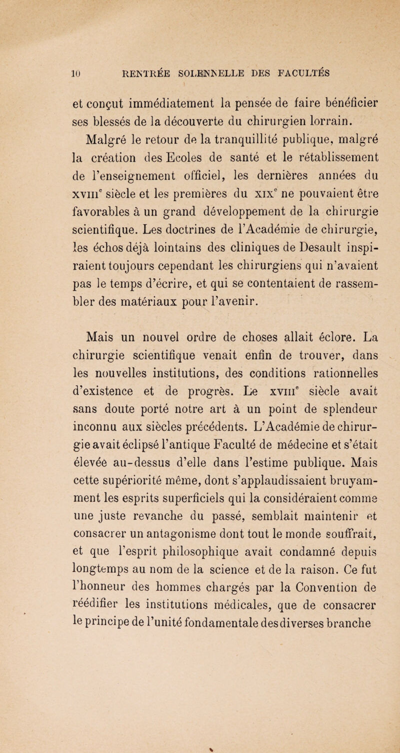 et conçut immédiatement la pensée de faire bénéficier ses blessés de la découverte du chirurgien lorrain. Malgré le retour de la tranquillité publique, malgré la création des Ecoles de santé et le rétablissement de l’enseignement officiel, les dernières années du xvme siècle et les premières du xixe ne pouvaient être favorables à un grand développement de la chirurgie scientifique. Les doctrines de l’Académie de chirurgie, les échos déjà lointains des cliniques de Desault inspi¬ raient toujours cependant les chirurgiens qui n’avaient pas le temps d’écrire, et qui se contentaient de rassem¬ bler des matériaux pour l’avenir. Mais un nouvel ordre de choses allait éclore. La chirurgie scientifique venait enfin de trouver, dans les nouvelles institutions, des conditions rationnelles d’existence et de progrès. Le xvme siècle avait sans doute porté notre art à un point de splendeur inconnu aux siècles précédents. L’Académie de chirur¬ gie avait éclipsé l’antique Faculté de médecine et s’était élevée au-dessus d’elle dans l’estime publique. Mais cette supériorité même, dont s’applaudissaient bruyam¬ ment les esprits superficiels qui la considéraient comme une juste revanche du passé, semblait maintenir et consacrer un antagonisme dont tout le monde souffrait, et que l’esprit philosophique avait condamné depuis longtemps au nom de la science et de la raison. Ce fut l’honneur des hommes chargés par la Convention de réédifier les institutions médicales, que de consacrer le principe de l’unité fondamentale des diverses branche