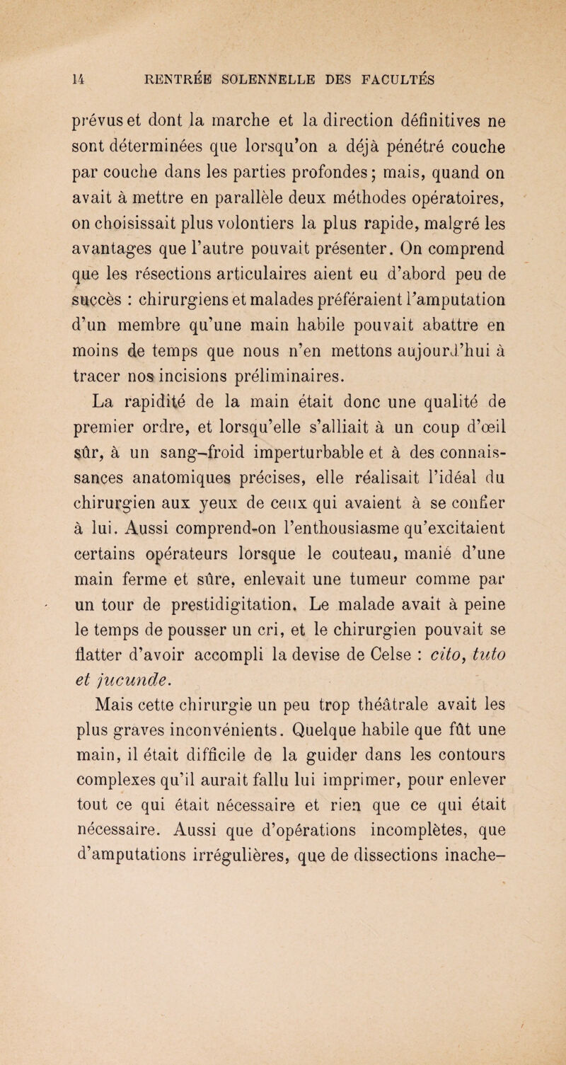 prévus et dont la marche et la direction définitives ne sont déterminées que lorsqu’on a déjà pénétré couche par couche dans les parties profondes; mais, quand on avait à mettre en parallèle deux méthodes opératoires, on choisissait plus volontiers la plus rapide, malgré les avantages que l’autre pouvait présenter. On comprend que les résections articulaires aient eu d’abord peu de succès : chirurgiens et malades préféraient l’amputation d’un membre qu’une main habile pouvait abattre en moins de temps que nous n’en mettons aujourd’hui à tracer nos incisions préliminaires. La rapidité de la main était donc une qualité de premier ordre, et lorsqu’elle s’alliait à un coup d’œil sûr, à un sang-froid imperturbable et à des connais¬ sances anatomiques précises, elle réalisait l’idéal du chirurgien aux yeux de ceux qui avaient à se confier à lui. Aussi comprend-on l’enthousiasme qu’excitaient certains opérateurs lorsque le couteau, manié d’une main ferme et sûre, enlevait une tumeur comme par un tour de prestidigitation. Le malade avait à peine le temps de pousser un cri, et le chirurgien pouvait se flatter d’avoir accompli la devise de Celse : cüo, tuto et jucunde. Mais cette chirurgie un peu trop théâtrale avait les plus graves inconvénients. Quelque habile que fût une main, il était difficile de la guider dans les contours complexes qu’il aurait fallu lui imprimer, pour enlever tout ce qui était nécessaire et rien que ce qui était nécessaire. Aussi que d’opérations incomplètes, que d’amputations irrégulières, que de dissections inache-