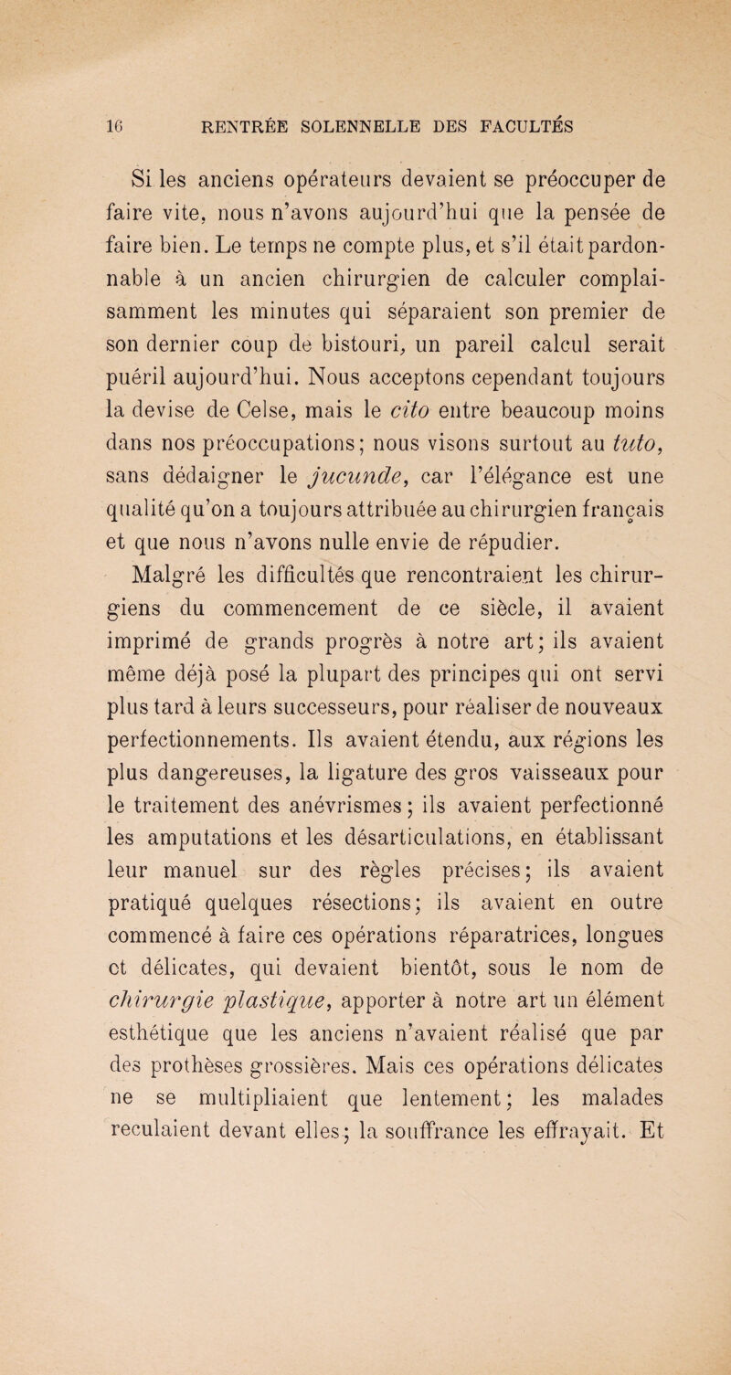 Si les anciens opérateurs devaient se préoccuper de faire vite, nous n’avons aujourd’hui que la pensée de faire bien. Le temps ne compte plus, et s’il était pardon¬ nable à un ancien chirurgien de calculer complai¬ samment les minutes qui séparaient son premier de son dernier coup de bistouri, un pareil calcul serait puéril aujourd’hui. Nous acceptons cependant toujours la devise de Celse, mais le cito entre beaucoup moins dans nos préoccupations; nous visons surtout au tuto, sans dédaigner le jucunde, car l’élégance est une qualité qu’on a toujours attribuée au chirurgien français et que nous n’avons nulle envie de répudier. Malgré les difficultés que rencontraient les chirur¬ giens du commencement de ce siècle, il avaient imprimé de grands progrès à notre art; ils avaient même déjà posé la plupart des principes qui ont servi plus tard à leurs successeurs, pour réaliser de nouveaux perfectionnements. Ils avaient étendu, aux régions les plus dangereuses, la ligature des gros vaisseaux pour le traitement des anévrismes ; ils avaient perfectionné les amputations et les désarticulations, en établissant leur manuel sur des règles précises; ils avaient pratiqué quelques résections; ils avaient en outre commencé à faire ces opérations réparatrices, longues et délicates, qui devaient bientôt, sous le nom de chirurgie plastique, apporter à notre art un élément esthétique que les anciens n’avaient réalisé que par des prothèses grossières. Mais ces opérations délicates ne se multipliaient que lentement ; les malades reculaient devant elles; la souffrance les effrayait. Et