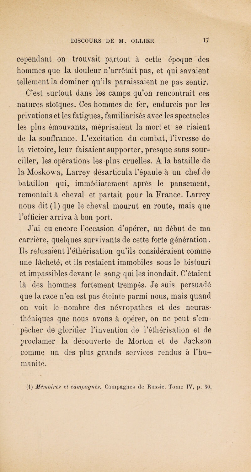 cependant on trouvait partout à cette époque des hommes que la douleur n’arrêtait pas, et qui savaient tellement la dominer qu’ils paraissaient ne pas sentir. C’est surtout dans les camps qu’on rencontrait ces natures stoïques. Ces hommes de fer, endurcis par les privations et les fatigues, familiarisés avec les spectacles les plus émouvants, méprisaient la mort et se riaient de la souffrance. L’excitation du combat, l’ivresse de la victoire, leur faisaient supporter, presque sans sour¬ ciller, les opérations les plus cruelles. A la bataille de la Moskowa, Larrey désarticula l’épaule à un chef de bataillon qui, immédiatement après le pansement, remontait à cheval et partait pour la France. Larrey nous dit (1) que le cheval mourut en route, mais que l’officier arriva à bon port. J’ai eu encore l’occasion d’opérer, au début de ma carrière, quelques survivants de cette forte génération. Ils refusaient l’éthérisation qu’ils considéraient comme une lâcheté, et ils restaient immobiles sous le bistouri et impassibles devant le sang qui les inondait. C’étaient là des hommes fortement trempés. Je suis persuadé que la race n’en est pas éteinte parmi nous, mais quand on voit le nombre des névropathes et des neuras¬ théniques que nous avons à opérer, on ne peut s’em¬ pêcher de glorifier l’invention de l’éthérisation et de proclamer la découverte de Morton et de Jackson comme un des plus grands services rendus à l’hu¬ manité. (1) Mémoires et campagnes. Campagnes de Russie. Tome IV* p. 50»