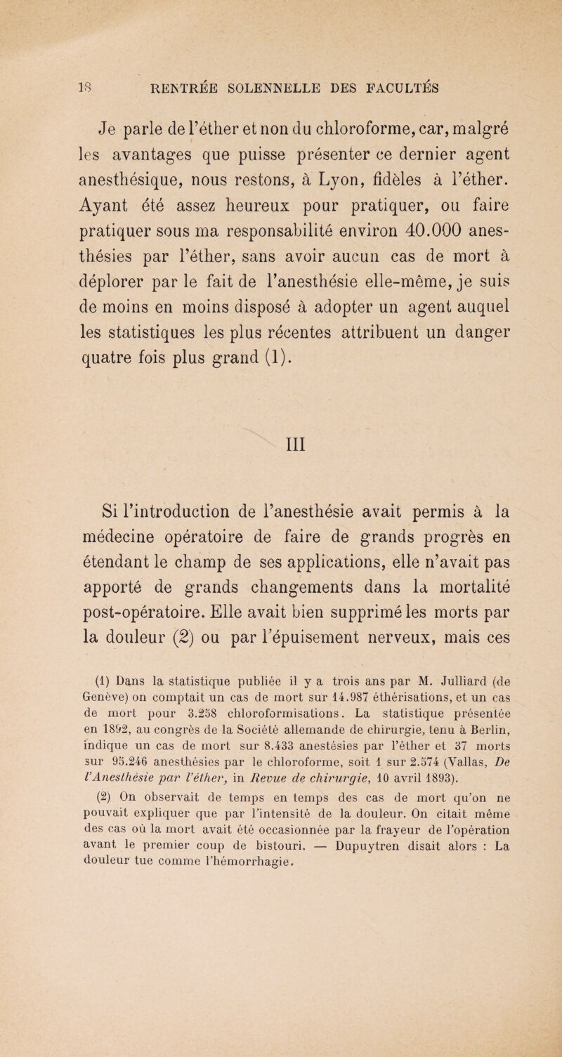 Je parle de l’éther et non du chloroforme, car, malgré les avantages que puisse présenter ce dernier agent anesthésique, nous restons, à Lyon, fidèles à l’éther. Ayant été assez heureux pour pratiquer, ou faire pratiquer sous ma responsabilité environ 40.000 anes¬ thésies par l’éther, sans avoir aucun cas de mort à déplorer par le fait de l’anesthésie elle-même, je suis de moins en moins disposé à adopter un agent auquel les statistiques les plus récentes attribuent un danger quatre fois plus grand (1). III Si l’introduction de l’anesthésie avait permis à la médecine opératoire de faire de grands progrès en étendant le champ de ses applications, elle n’avait pas apporté de grands changements dans la mortalité post-opératoire. Elle avait bien supprimé les morts par la douleur (2) ou par l’épuisement nerveux, mais ces (1) Dans la statistique publiée il y a trois ans par M. Julliard (de Genève) on comptait un cas de mort sur 14.987 éthérisations, et un cas de mort pour 3.258 chloroformisations. La statistique présentée en 1892, au congrès de la Société allemande de chirurgie, tenu à Berlin, indique un cas de mort sur 8.433 anestésies par l’éther et 37 morts sur 95.246 anesthésies par le chloroforme, soit 1 sur 2.574 (Vallas, De l’Anesthésie 'par l’éther, in Revue de chirurgie, 10 avril 1893). (2) On observait de temps en temps des cas de mort qu’on ne pouvait expliquer que par l’intensité de la douleur. On citait même des cas où la mort avait été occasionnée par la frayeur de l’opération avant le premier coup de bistouri. — Dupuytren disait alors : La douleur tue comme l’hémorrhagie.