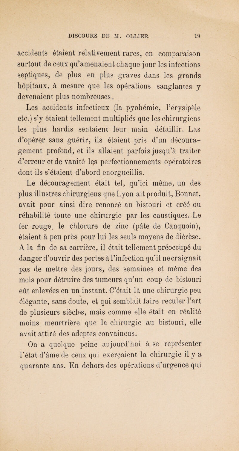 accidents étaient relativement rares, en comparaison surtout de ceux qu’amenaient chaque jour les infections septiques, de plus en plus graves dans les grands hôpitaux, à mesure que les opérations sanglantes y devenaient plus nombreuses. Les accidents infectieux (la pyohémie, l’érysipèle etc.) s’y étaient tellement multipliés que les chirurgiens les plus hardis sentaient leur main défaillir. Las d’opérer sans guérir, ils étaient pris d’un découra¬ gement profond, et ils allaient parfois jusqu’à traiter d’erreur et de vanité le.s perfectionnements opératoires dont ils s’étaient d’abord enorgueillis. Le découragement était tel, qu’ici même, un des plus illustres chirurgiens que Lyon ait produit, Bonnet, avait pour ainsi dire renoncé au bistouri et créé ou réhabilité toute une chirurgie par les caustiques. Le fer rouge/ le chlorure de zinc (pâte de Canquoin), étaient à peu près pour lui les seuls moyens de diérèse. A la fin de sa carrière, il était tellement préoccupé du danger d’ouvrir des portes à l’infection qu’il ne craignait pas de mettre des jours, des semaines et même des mois pour détruire des tumeurs qu’un coup de bistouri eût enlevées en un instant. C’était là une chirurgie peu élégante, sans doute, et qui semblait faire reculer l’art de plusieurs siècles, mais comme elle était en réalité moins meurtrière que la chirurgie au bistouri, elle avait attiré des adeptes convaincus. On a quelque peine aujourd’hui à se représenter l’état d’âme de ceux qui exerçaient la chirurgie il y a quarante ans. En dehors des opérations d’urgence qui