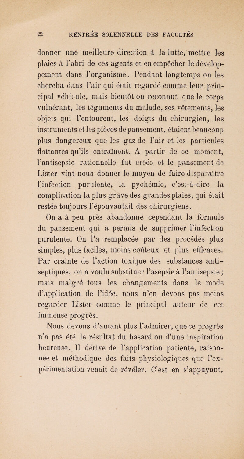 donner une meilleure direction à la lutte, mettre les plaies à l’abri de ces agents et en empêcher le dévelop¬ pement dans l’organisme. Pendant longtemps on les chercha dans l’air qui était regardé comme leur prin¬ cipal véhicule, mais bientôt on reconnut que le corps vulnérant, les téguments du malade, ses vêtements, les objets qui l’entourent, les doigts du chirurgien, les instruments et les pièces de pansement, étaient beaucoup plus dangereux que les gaz de l’air et les particules flottantes qu’ils entraînent. A partir de ce moment, l’antisepsie rationnelle fut créée et le pansement de Lister vint nous donner le moyen de faire disparaître l’infection purulente, la pyohémie, c’est-à-dire la complication la plus grave des grandes plaies, qui était restée toujours l’épouvantail des chirurgiens. On a à peu près abandonné cependant la formule du pansement qui a permis de supprimer l’infection purulente. On l’a remplacée par des procédés plus simples, plus faciles, moins coûteux et plus efficaces. Par crainte de l’action toxique des substances anti¬ septiques, on a voulu substituer l’asepsie à l’antisepsie ; mais malgré tous les changements dans le mode d’application de l’idée, nous n’en devons pas moins regarder Lister comme le principal auteur de cet immense progrès. Nous devons d’autant plus l’admirer, que ce progrès n’a pas été le résultat du hasard ou d’une inspiration heureuse. Il dérive de l’application patiente, raison- née et méthodique des faits physiologiques que l’ex¬ périmentation venait de révéler. C’est en s’appuyant.