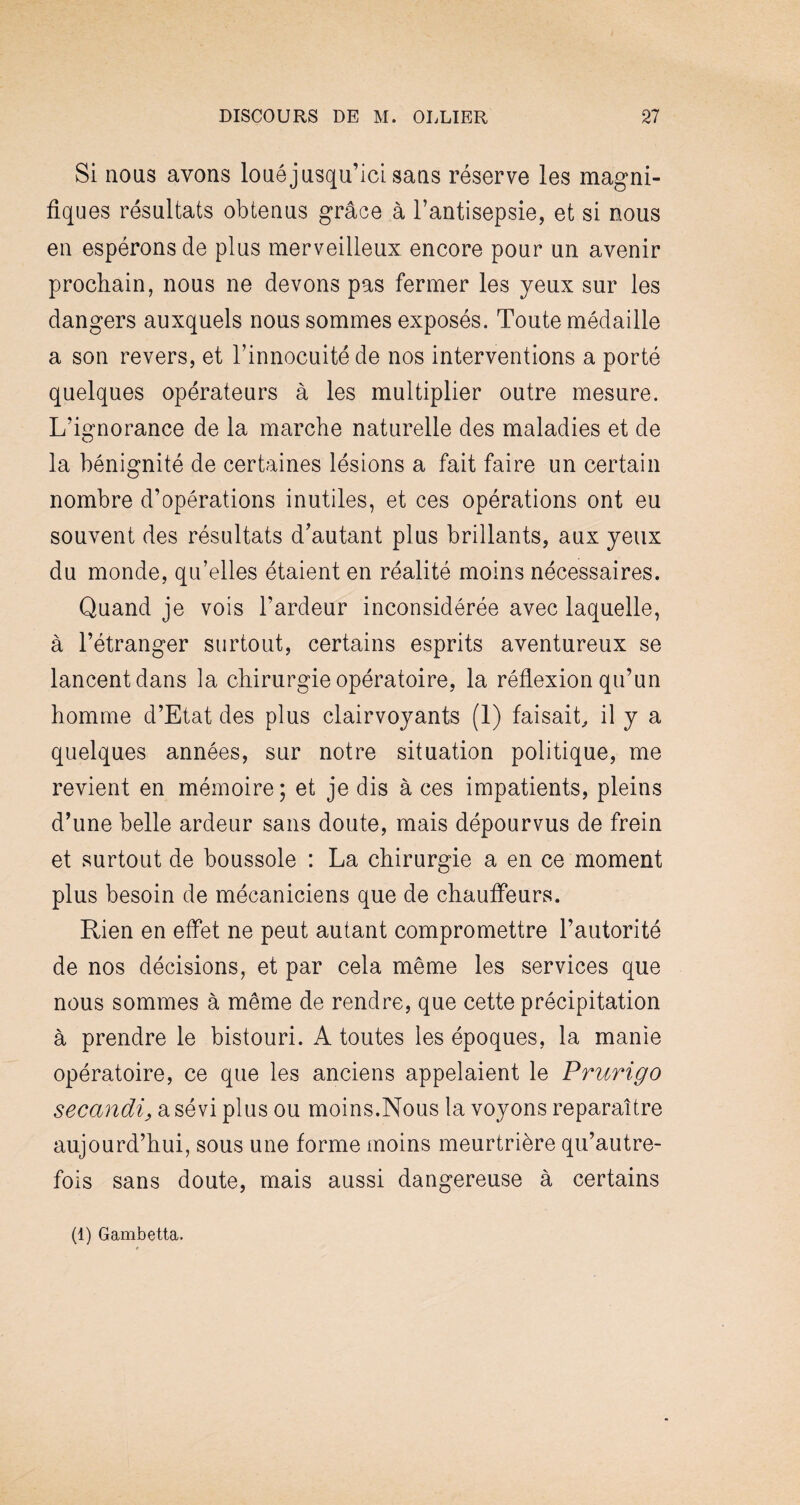 Si nous avons loué jusqu’ici sans réserve les magni¬ fiques résultats obtenus grâce à l’antisepsie, et si nous en espérons de plus merveilleux encore pour un avenir prochain, nous ne devons pas fermer les yeux sur les dangers auxquels nous sommes exposés. Toute médaille a son revers, et l’innocuité de nos interventions a porté quelques opérateurs à les multiplier outre mesure. L’ignorance de la marche naturelle des maladies et de la bénignité de certaines lésions a fait faire un certain nombre d’opérations inutiles, et ces opérations ont eu souvent des résultats d’autant plus brillants, aux yeux du monde, qu’elles étaient en réalité moins nécessaires. Quand je vois l’ardeur inconsidérée avec laquelle, à l’étranger surtout, certains esprits aventureux se lancent dans la chirurgie opératoire, la réflexion qu’un homme d’Etat des plus clairvoyants (1) faisait, il y a quelques années, sur notre situation politique, me revient en mémoire; et je dis à ces impatients, pleins d’une belle ardeur sans doute, mais dépourvus de frein et surtout de boussole : La chirurgie a en ce moment plus besoin de mécaniciens que de chauffeurs. Rien en effet ne peut autant compromettre l’autorité de nos décisions, et par cela même les services que nous sommes à même de rendre, que cette précipitation à prendre le bistouri. A toutes les époques, la manie opératoire, ce que les anciens appelaient le Prurigo secandi, a sévi plus ou moins.Nous la voyons reparaître aujourd’hui, sous une forme moins meurtrière qu’autre- fois sans doute, mais aussi dangereuse à certains (1) Gambetta.