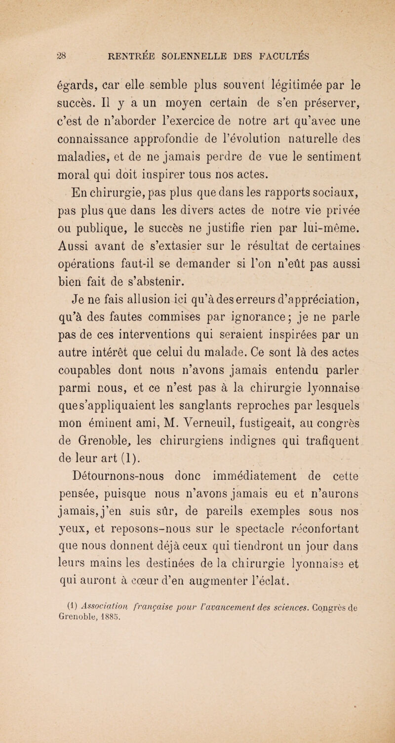 égards, car elle semble plus souvent légitimée par le succès. Il y a un moyen certain de s’en préserver, c’est de n’aborder l’exercice de notre art qu’avec une connaissance approfondie de l’évolution naturelle des maladies, et de ne jamais perdre de vue le sentiment moral qui doit inspirer tous nos actes. En chirurgie, pas plus que dans les rapports sociaux, pas plus que dans les divers actes de notre vie privée ou publique, le succès ne justifie rien par lui-même. Aussi avant de s’extasier sur le résultat de certaines opérations faut-il se demander si l’on n’eût pas aussi bien fait de s’abstenir. Je ne fais allusion ici qu’à des erreurs d’appréciation, qu’à des fautes commises par ignorance; je ne parle pas de ces interventions qui seraient inspirées par un autre intérêt que celui du malade. Ce sont là des actes coupables dont nous n’avons jamais entendu parler parmi nous, et ce n’est pas à la chirurgie lyonnaise que s’appliquaient les sanglants reproches par lesquels mon éminent ami, M. Verneuil, fustigeait, au congrès de Grenoble, les chirurgiens indignes qui trafiquent de leur art (1). Détournons-nous donc immédiatement de cette pensée, puisque nous n’avons jamais eu et n’aurons jamais,j’en suis sûr, de pareils exemples sous nos yeux, et reposons-nous sur le spectacle réconfortant que nous donnent déjà ceux qui tiendront un jour dans leurs mains les destinées de la chirurgie lyonnaise et qui auront à coeur d’en augmenter l’éclat. (1) Association française pour Vavancement des sciences. Congrès de Grenoble, 1885.