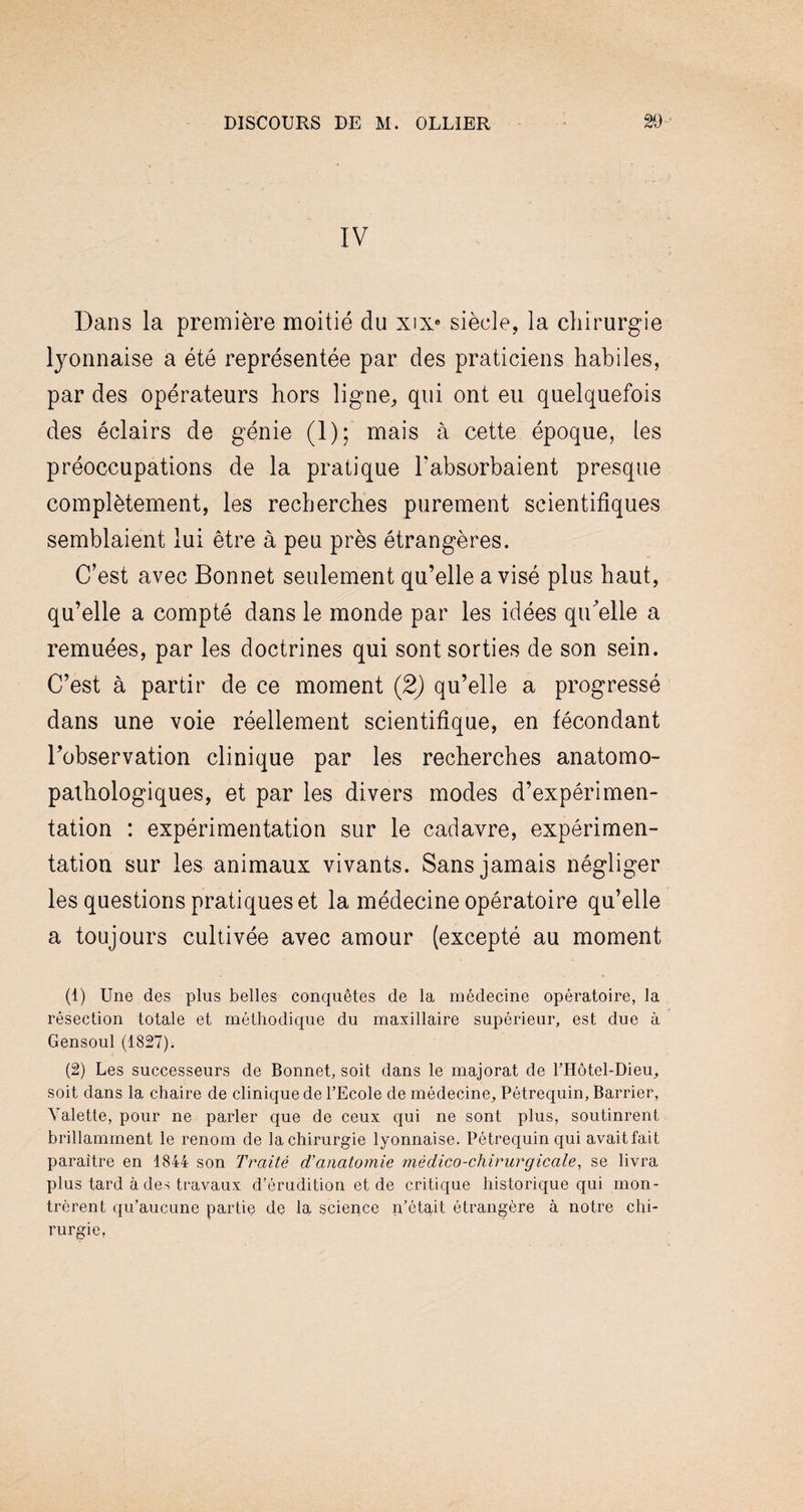 IV Dans la première moitié du xixe siècle, la chirurgie lyonnaise a été représentée par des praticiens habiles, par des opérateurs hors ligne, qui ont eu quelquefois des éclairs de génie (1); mais à cette époque, les préoccupations de la pratique l'absorbaient presque complètement, les recherches purement scientifiques semblaient lui être à peu près étrangères. C’est avec Bonnet seulement qu’elle a visé plus haut, qu’elle a compté dans le monde par les idées qiCelle a remuées, par les doctrines qui sont sorties de son sein. C’est à partir de ce moment (2) qu’elle a progressé dans une voie réellement scientifique, en fécondant Inobservation clinique par les recherches anatomo¬ pathologiques, et par les divers modes d’expérimen¬ tation : expérimentation sur le cadavre, expérimen¬ tation sur les animaux vivants. Sans jamais négliger les questions pratiques et la médecine opératoire qu’elle a toujours cultivée avec amour (excepté au moment (1) Une des plus belles conquêtes de la médecine opératoire, la résection totale et méthodique du maxillaire supérieur, est due à Gensoul (1827). (2) Les successeurs de Bonnet, soit dans le majorât de l’Hôtel-Dieu, soit dans la chaire de clinique de l’Ecole de médecine, Pétrequin, Barrier, Valette, pour ne parler que de ceux qui ne sont plus, soutinrent brillamment le renom de la chirurgie lyonnaise. Pétrequin qui avaitfait paraître en 1844 son Traité d’anatomie me dico-chirurgicale, se livra plus tard à des travaux d’érudition et de critique historique qui mon¬ trèrent qu’aucune partie de la science n’était étrangère à notre chi¬ rurgie.