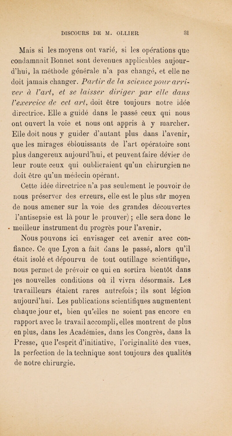 Mais si les moyens ont varié, si les opérations que condamnait Bonnet sont devenues applicables aujour¬ d’hui, la méthode générale n’a pas changé, et elle ne doit jamais changer. Partir de la science pour arri¬ ver à l’art, et se laisser diriger par elle dans l’exercice de cet art, doit être toujours notre idée directrice. Elle a guidé dans le passé ceux qui nous ont ouvert la voie et nous ont appris à y marcher. Elle doit nous y guider d’autant plus dans l’avenir, que les mirages éblouissants de l’art opératoire sont plus dangereux aujourd’hui, et peuvent faire dévier de leur route ceux qui oublieraient qu’un chirurgien ne doit être qu’un médecin opérant. Cette idée directrice n’a pas seulement le pouvoir de nous préserver des erreurs, elle est le plus sûr moyen de nous amener sur la voie des grandes découvertes l’antisepsie est là pour le prouver) ; elle sera donc le - meilleur instrument du progrès pour l’avenir. Nous pouvons ici envisager cet avenir avec con¬ fiance. Ce que Lyon a fait dans le passé, alors qu’il était isolé et dépourvu de tout outillage scientifique, nous permet de prévoir ce qui en sortira bientôt dans ^es nouvelles conditions où il vivra désormais. Les travailleurs étaient rares autrefois ; ils sont légion aujourd’hui. Les publications scientifiques augmentent chaque jour et, bien qu’elles ne soient pas encore en rapport avec le travail accompli, elles montrent de plus en plus, dans les Académies, dans les Congrès, dans la Presse, que l’esprit d’initiative, l’originalité des vues, la perfection de la technique sont toujours des qualités de notre chirurgie.