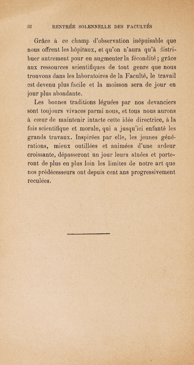 Grâce à ce champ d’observation inépuisable que nous offrent les hôpitaux, et qu’on n’aura qu’à distri¬ buer autrement pour en augmenter la fécondité; grâce aux ressources scientifiques de tout genre que nous trouvons dans les laboratoires de la Faculté, le travail est devenu plus facile et la moisson sera de jour en jour plus abondante. Les bonnes traditions léguées par nos devanciers sont toujours vivaces parmi nous, et tous nous aurons à cœur de maintenir intacte cette idée directrice, à la fois scientifique et morale, qui a jusqu’ici enfanté les grands travaux. Inspirées par elle, les jeunes géné¬ rations, mieux outillées et animées d’une ardeur croissante, dépasseront un jour leurs aînées et porte¬ ront de plus en plus loin les limites de notre art que nos prédécesseurs ont depuis cent ans progressivement reculées.