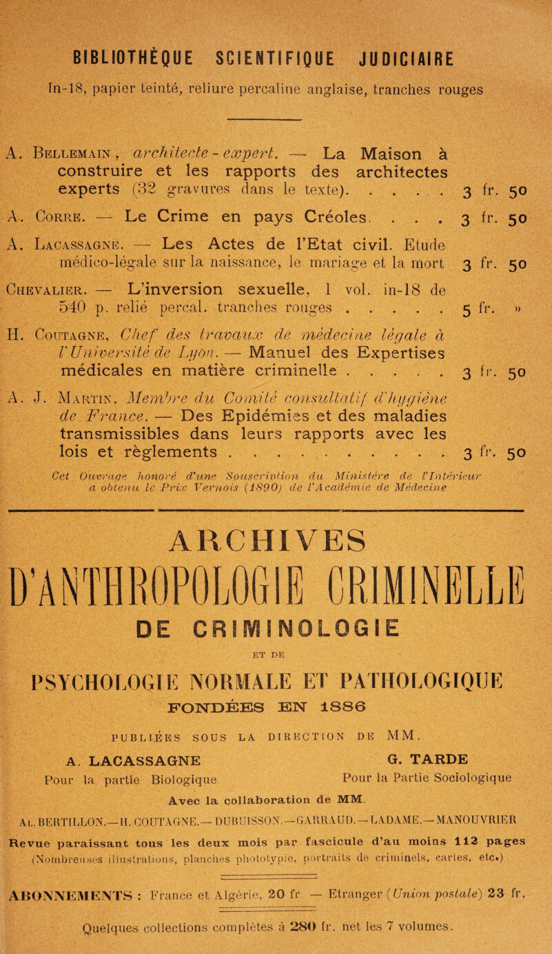 BIBLIOTHÈQUE SCIENTIFIQUE JUDICIAIRE In-18, papier teinté, reliure percaline anglaise, tranches rouges A. Bellemain , architecte - expert. La Maison à 3 fr. 50 3 50 construire et les rapports des architectes experts (32 gravures dans le texte). À. Corre. — Le Crime en pays Créoles. . . A. Lacassagne. — Les Actes de l’Etat civil. Etude médico-légale sur la naissance, le mariage et la mort 3 fr. 50 Chevalier. — L’inversion sexuelle, 1 vol. in-18 de 540 p. relié perçai, tranches rouges. 5 fr- H. Coutagne, Chef des travaux de médecine lègate à V Université de Lyon.— Manuel des Expertises médicales en matière criminelle. 3 fr. 50 A. J. Martin, Membre du Comité consultatif dé hygiène de France. — Des Epidémies et des maladies transmissibles dans leurs rapports avec les lois et règlements .......... 3 fr. 50 Cet Ouvrage honoré d'une Souscription du Ministère de VIntérieur a obtenu le Prix Ve-mois (1890) de VAcadémie de Médecine ARCHIVES D’ANTHROPOLOGIE CRIMINELLE DE CRIMINOLOGIE ET DE PSYCHOLOGIE NORMALE ET PATHOLOGIQUE FONDÉES EN 1S86 PUBLIÉES SOUS LA DIRECTION DE MM. A. LACASSAGNE G. TARDE Pour la partie Biologique Pour la Partie Sociologique Avec la collaboration de MM. Al. BERTILLON.—II. COUTAGNE.— DUBUISSON. — GARRAUD.— LADAME.— MANOUVRIER Revue paraissant tous les deux mois par fascicule d’au moins 112 pages (Nombreuses illustrations, planches photo tv pie, portraits de criminels, cartes, etc.) ABONNEMENTS : France et Algérie, 20 fr — Etranger (Union 'postale) 23 fr.