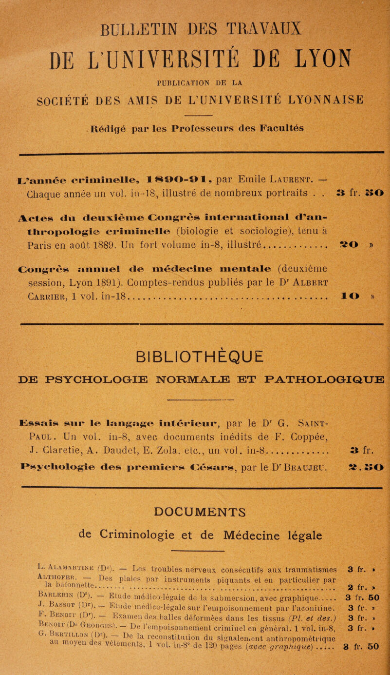 BULLETIN DES TRAVAUX DE L’UNIVERSITÉ DE LYON PUBLICATION DE LA SOCIÉTÉ DES AMIS DE L’UNIVERSITÉ LYONNAISE Rédigé par les Professeurs des Facultés L’année criminelle, 1890-91, par Emile Laurent. — Chaque année un vol. in-18, illustré de nombreux portraits . . *1 fr. 30 Actes du deuxième Congrès international d’an¬ thropologie criminelle (biologie et sociologie), tenu à Paris en août 1889. Un fort volume in-8, illustré. » Congrès annuel de médecine mentale (deuxième session, Lyon 1891). Comptes-rendus publiés par le Dr Albert Carrier, 1 vol. in-18. ÎO » BIBLIOTHÈQUE DE PSYCHOLOGIE NORMALE ET PATHOLOGIQUE Essais sur le langage intérieur, par le Dr G. Saint- Paul. Un vol. in-8, avec documents inédits de F. Coppée, J. Claretie, A. Daudet, E. Zola, etc., un vol. in-8.. 3 fr. I*syelio!ogïe des premiers Césars, par le D'Beaujeu. DOCUMENTS de Criminologie et de Médecine légale L. Alamartine (TP). — Les troubles nerveux consécutifs aux traumatismes Ai/ruoFER. — Des plaies par instruments piquants et en particulier par Barlerin (D ). — Etude médico-légale de la submersion, avec graphique. ' ^ASSOr (Br). Etude médico-légale sur l’empoisonnement par l’aconiiine. . Benoii (Dr). Examendes balles déformées dans les tissus (PL et des.) RNoii (Di Gnon g iss). — De l’empoisonnement criminel en général. 1 vol. in-8,  auRrnnvp°if T îa 1',econstituüon du signalement anthropométrique  ,iS vetements, 1 vol. iu-8® de 120 pages (avec graphique). 3 fr. » 2 fr. > 3 fr. 50 3 fr. * 3 fr. » 3 fr. » 3 fr. 50