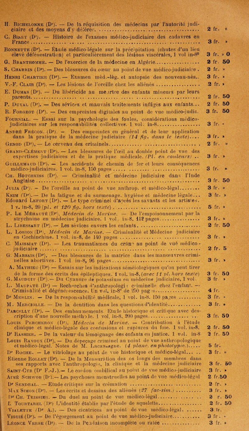 H. Bichelonne (Dr); — De la réquisition des médecins par l’autorité judi¬ ciaire et des moyens d’y déférer...... G. Binet (Dr). — Histoire de l’examen médico-judiciaire des cadavres en France. ..... Bonnette (Dr). — Étude médico-légale sur la précipitation (chutes d’un lieu élevé défénestration) et particulièrement des lésions viscérales, 1 vol in-8° G. Branthomme. — De l’exercice de la médecine en Algérie. S. Gharrin (Dr). — Des blessures du cœur au point de vue médico-judiciaire . Henri Chartier (Dr). — Examen méd.-lég. et autopsie des nouveau-nés.. V.-F. Clair (Dr). — Les lésions de l’oreille chez les aliénés.. E. Dumas (Dr). — Du libéricide au meurtre des enfants mineurs par leurs parents. ... . P. Duval (Dr). — Des sévices et mauvais traitements infligés aux enfants... R. Forgeot (Dr). — Des empreintes digitales au point de vue médico-judic. Fournial. — Essai sur la psychologie des foules, considérations médico- judiciaires sur les responsabilités collectives. 1 vol. in-8. André Frécon. (Dr). — Des empreintes en général et de leur application dans la pratique de la médecine judiciaire (14 fig. dans le texte).... Genod (Dr),— Le cerveau des criminels. Grand-Clément (Dr). — Les blessures de l’œil au double point de vue des expertises judiciaires et de la pratique médicale. (PI. en couleurs) .. Guillemaud (Dr). — Les accidents de chemin de fer et leurs conséquences médico-judiciaires. 1 vol. in-8, 150 pages. . Ch. Hotchkiss (Dr). — Criminalité et médecine judiciaire dans l’Inde Anglaise. Julia (Dy. — De l’oreille au point de vue anthrop. et médico-légal. Keim fDr).— De la fatigue et du surmenage, hygiène et médecine légale.. . Edouard Lefort (Dr). — Le type criminel d’après les savants et les artistes. 1 v. in-8, 20 [pi. et 120 fig. hors texte) . .. ... P. Le Méhauté (Dr), Médecin de Marine. — De l’empoisonnement, par la strychnine en médecine judiciaire. 1 vol. in-8, 112 pages.... L. Libessart (Dr). — Les sévices envers les enfants. L. liORTON (Dr), Médecin de Marine. — Criminalité.et Médecine judiciaire en Cochinchine. 1 vol. in-8, de 140 pages... C. Mais si a-t (Dr). — Les traumatismes du crâne au point de vue médico- judiciaire. ...... G. Marsais (Dr), -—Des blessures de la matrice dans les manœuvres crimi¬ nelles abortives. 1 vol in-8, 96 pages... A. Mathieu (Dr) — Essais sur les indications séméiologiques qu’on peut tirer de la forme des écrits des épileptiques. 1 vol. in-8.{arec 11 pl.hors texte) G. Mauduit (Dr).— Du Cyanure de potassium en médecine judiciaire, 1 vol- L. Maupaté (D*) — Recherches d’anthropologie criminelle chez l’enfant. — Criminalité et dégénérescence. Un vol. in-8° de 250 pag ;s. Dr Merlin. — De la responsabilité médicale, 1 vol. in-8. 150 pages .. .. M. Merciolle. — De la dentition dans les questions d’identité. Pargelly (Dr). — Des embaumements. Etude historique et critique avec des¬ cription d’une nouvelle méthode. 1 vol. in-8, 200 pages... Louis Percheron (Dr), Médecin de Marine. — Contribution à l’étude clinique et médico-légale des contusions et ruptures du foie. 1 vol. in-8, Dr Rassier. — De la valeur du témoignage des enfants en justice. 1 vol. in-8 Louis Ravoux (Dr), — Du dépeçage criminel au Doint de vue anthropologique et médico-légal. Notes de M. Lacas»agne. (4 plane, en phototypie.). Dr Roche. — Le vitriolage au point de vue historique et médico-légal. Etienne Rollet (Dr). — De la Mensuration des os longs des membres dans ses rapports avec l’anthropologie, la clinique et la médecine judiciaire Saint-Gyr (Dr F.-J.).— Le cordon ombilical au point de vue médico-judiciaire Aimé Schwob (DD.— Les psychoses menstruelles au point de vue médico-légal Dr Sendral. — Etude critique sur la crémation . . Max Simon (DD. — Les écrits et dessins des aliénés (27 fac-sim.).. I)r Ch. Teissieu. — Du duel au point de vue médico-légal.... L Tourtarel (I)r) L’identité établie par l’étude de squelette. Vialette (I> A.). — Des cicatrices au point de vue médico-légal. ViGuiÉ(Dr).— De l’égorgement au point de vue médico-judiciaire. Léonce Verse (Dr). — De la Pendaison incomplète ou ratée.. 2 fr. « 3 fr. » 3 fr. » O 2 fr. 50 2 fr. » 3 fr. » 2 fr. » 2 fr. 50 2 fr. 50 3 fr. 50 3 fr. » 3 fr. » 2 fr. » 3 fr. » 3 fr. » 3 fr. 50 3 fr. » 3 fr. » 5 fr. » 3 fr. » 2 fr. 50 3 fr. » 2 fr. 5 3 fr. » 3 fr. 50 3 fr. » 4 fr. 3 fr. » 3 fr. » 3 fr. 50 2 fr. 50 3 fr. 50 5 fr. 3 fr. » 3 fr. 50 3 fr. » 2 fr.50 2 fr. » 3 f r. » 2 r. 50 2 fr. 50 3 tr. 3 fr. » 3 fr. »