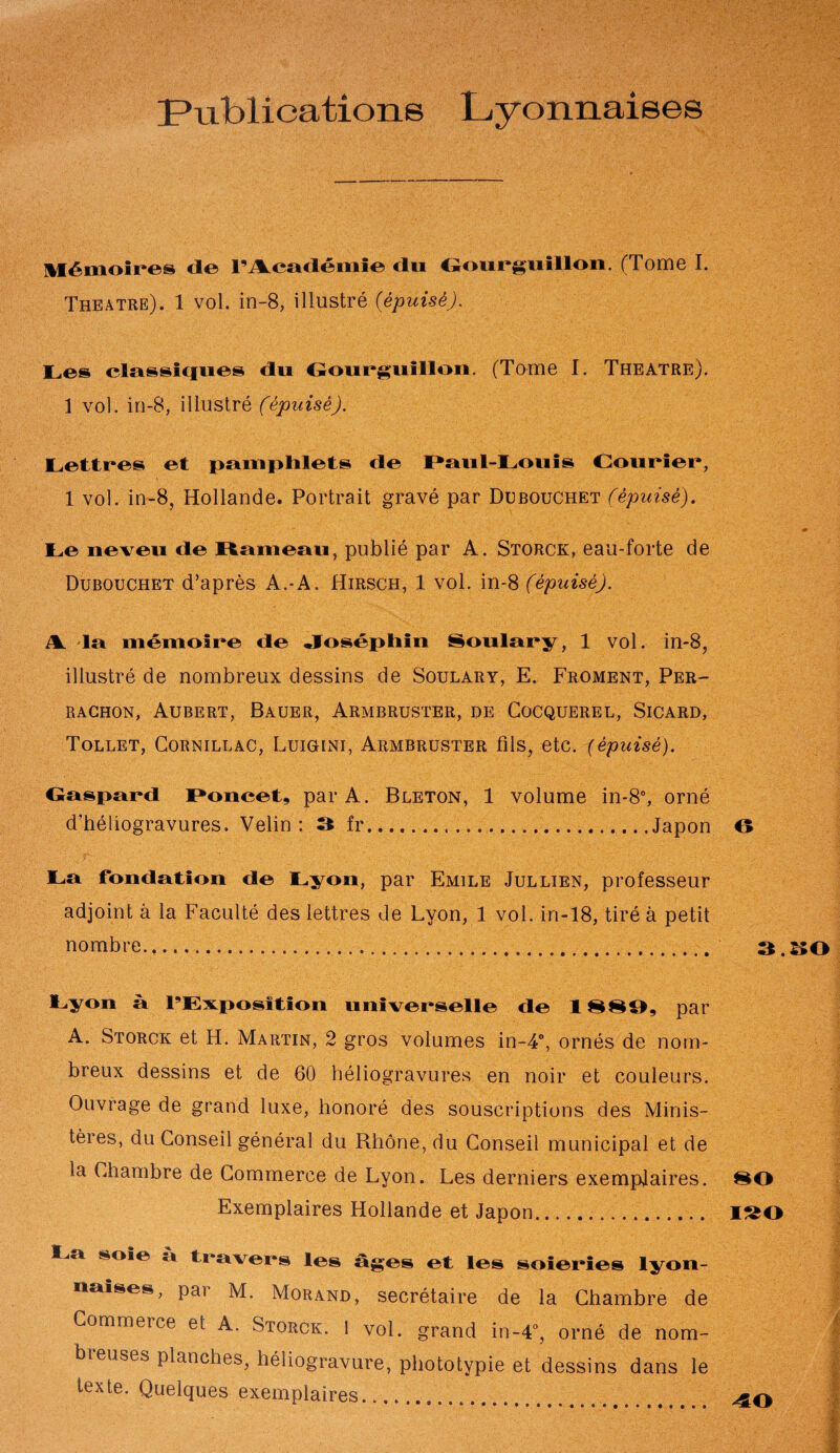 Publications Lyonnaises Mémoires de l’Académie du Gourguillon. (Tome I. Théâtre). 1 vol. in-8, illustré {épuisé). Les classiques du Oourguillon. (Tome I. Theatre). 1 vol. in-8, illustré (épuisé). Lettres et pamphlets de Paul-Louis Courier, 1 vol. in-8, Hollande. Portrait gravé par Dubouchet (épuisé). Le neveu de Rameau, publié par A. Storck, eau-forte de Dubouchet d’après A.-A. Hirsch, 1 vol. in-8 (épuisé). A. la mémoire de Joséphin Soulary, 1 vol. in-8, illustré de nombreux dessins de Soulary, E. Froment, Per- rachon, Aubert, Bauer, Armbruster, de Cocquerel, Sicard, Tollet, Cornillac, Luiguni, Armbruster fils, etc. (épuisé). Caspard Poucet, par A. Bleton, 1 volume in-8°, orné d’héliogravures. Velin : 3 fr.Japon La fondation de Lyon, par Emile Jullien, professeur adjoint à la Faculté des lettres de Lyon, 1 vol. in-18, tiré à petit nombre... Lyon à l’Exposition universelle de 1H H 11, par A. Storck et H. Martin, 2 gros volumes in-4°, ornés de nom¬ breux dessins et de 60 héliogravures en noir et couleurs. Ouvrage de grand luxe, honoré des souscriptions des Minis¬ tères, du Conseil général du Rhône, du Conseil municipal et de la Chambre de Commerce de Lyon. Les derniers exemplaires. Exemplaires Hollande et Japon... La soie à travers les âges et les soieries lyon¬ naises, pai M. Morand, secrétaire de la Chambre de Commerce et A. Storck. 1 vol. grand in-4°, orné de nom¬ breuses planches, héliogravure, phototypie et dessins dans le texte. Quelques exemplaires... O 3. æo ISO 40