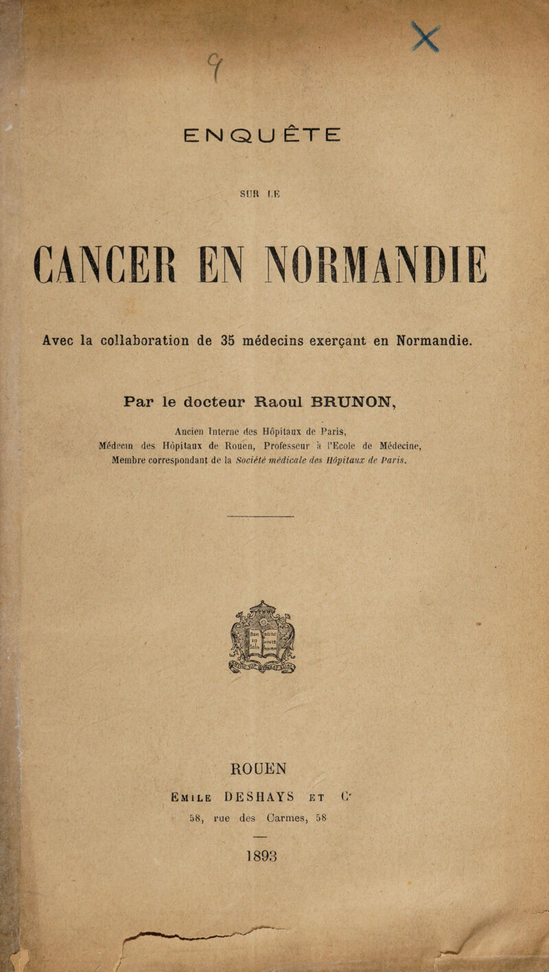 ENQU ÊTE SUR UE Avec la collaboration de 35 médecins exerçant en Normandie. Par le docteur Raoul BRUNON, Ancien Interne ries Hôpitaux de Paris, Médecin des Hôpitaux de Rouen, Professeur à l’Ecole de Médecine, Membre correspondant de la Société médicale des Hôpitaux de Paris. ROUEN Emile DESHAYS et O 58, rue des Carmes, 58 1893