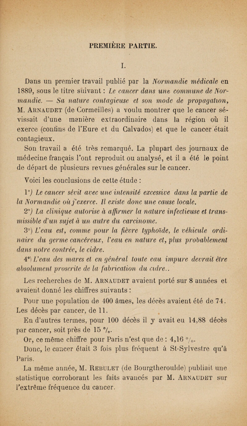 I. Dans un premier travail publié par la Normandie médicale en 1889, sous le titre suivant : Le cancer dans une commune de Nor¬ mandie. — Sa nature contagieuse et son mode de propagation, M. Aknaudet (de Cormeilles) a voulu montrer que le cancer sé¬ vissait d’une manière extraordinaire dans la région où il exerce (contins de l’Eure et du Calvados) et que le cancer était contagieux. Son travail a été très remarqué. La plupart des journaux de médecine français l’ont reproduit ou analysé, et il a été le point de départ de plusieurs revues générales sur le cancer. Voici les conclusions de cette étude : V) Ix cancer sévit avec une intensité excessive dans la partie de la Normandie où j'exerce. Il existe donc une cause locale. 2°) La clinique autorise à affirmer la nature infectieuse et trans¬ missible d'un sujet à un autre du carcinome. 3°) L'eau est, comme pour la fièvre typhoïde, le véhicule ordi¬ naire du germe cancéreux, l'eau en nature et, plus probablement dans notre contrée, le cidre. 4°) L'eau des mares et en général toute eau impure devrait être absolument proscrite de la fabrication du cidre.. Les recherches de M. Arnaudet avaient porté sur 8 années et avaient donné les chiffres suivants : Pour une population de 400 âmes, les décès avaient été de 74. Les décès par cancer, de 11. En d’autres termes, pour 100 décès il y avait eu 14,88 décès par cancer, soit près de 15 °/0. Or, ce même chiffre pour Paris n’est que de : 4,16 %. Donc, le cancer était 3 fois plus fréquent à St-Sylvestre qu’à Paris. La même année, M. Rebulet (de Bourgtheroulde) publiait une statistique corroborant les faits avancés par M. Arnaudet sur l’extrême fréquence du cancer.