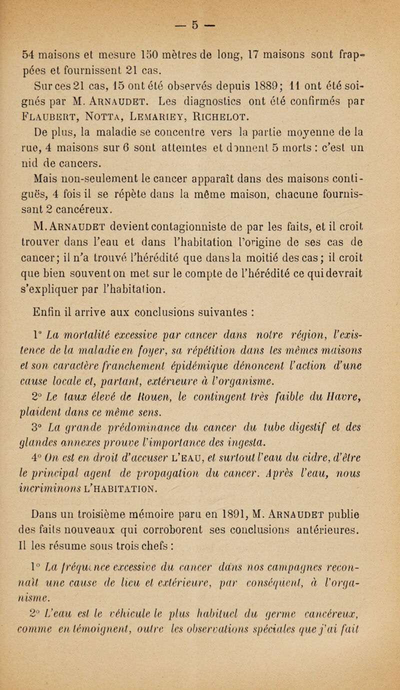 54 maisons et mesure 150 mètres de long, 17 maisons sont frap¬ pées et fournissent 21 cas. Sur ces 21 cas, 15 ont été observés depuis 1889; 11 ont été soi¬ gnés par M. Arnaudet. Les diagnostics ont été confirmés par Flaubert, Notta, Lemariey, Richelot. De plus, la maladie se concentre vers la partie moyenne de la rue, 4 maisons sur 6 sont atteintes et donnent 5 morts : c’est un nid de cancers. Mais non-seulement le cancer apparaît dans des maisons conti¬ guës, 4 fois il se répète dans la même maison, chacune fournis¬ sant 2 cancéreux. M. Arnaudet devient contagionniste de par les faits, et il croit trouver dans l’eau et dans l’habitation l’origine de ses cas de cancer; il n’a trouvé l’hérédité que dans la moitié des cas; il croit que bien souvent on met sur le compte de l’hérédité ce qui devrait s’expliquer par l’habitalion. Enfin il arrive aux conclusions suivantes : 1° La mortalité excessive par cancer dans notre région, U exis¬ tence de la maladie en foyer, sa répétition dans les mêmes maisons et son caractère franchement épidémique dénoncent Vaction d’une cause locale et, partant, extérieure à l’organisme. 2° Le taux élevé de Rouen, le contingent très faible du Havre, plaident dans ce même sens. 3° La grande prédominance du cancer du tube digestif et des glandes annexes prouve l’importance des ingesta. 4° On est en droit d’accuser l’eau, et surtout l’eau du cidre, d’être le principal agent de propagation du cancer. Après l’eau, nous incriminons l’habitation. Dans un troisième mémoire paru en 1891, M. Arnaudet publie des faits nouveaux qui corroborent ses conclusions antérieures. Il les résume sous trois chefs : 1° La fréquence excessive du cancer dans nos campagnes recon¬ naît une cause de heu et extérieure, par conséquent, à l’orga¬ nisme. 2° H eau est le véhicule le plus habituel du germe cancéreux, comme en témoignent, outre les observations spéciales que j’ai fait