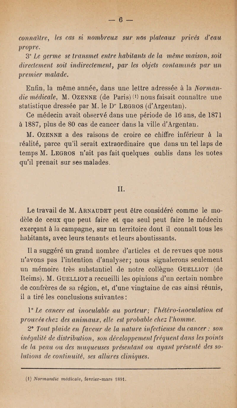 connaître, les cas si nombreux sur nos plateaux privés d'eau propre. 3° Le germe se transmet entre habitants de la même maison, soit directement soit indirectement, par les objets contaminés par un premier malade. Enfin, la même année, dans une lettre adressée à la Norman¬ die médicale, M. Ozenne (de Paris) nous faisait connaître une statistique dressée par M. le Dr Legros (d’Argentan), Ce médecin avait observé dans une période de 16 ans, de 1871 à 1887, plus de 80 cas de cancer dans la ville d’Argentan. M. Ozenne a des raisons de croire ce chiffre inférieur à la réalité, parce qu’il serait extraordinaire que dans un tel laps de temps M. Legros n’ait pas fait quelques oublis dans les notes qu’il prenait sur ses malades. IL Le travail de M. Arnaudet peut être considéré comme le mo¬ dèle de ceux que peut faire et que seul peut faire le médecin exerçant à la campagne, sur un territoire dont il connaît tous les habitants, avec leurs tenants et leurs aboutissants. Il a suggéré un grand nombre d’articles et de revues que nous n’avons pas l’intention d’analyser; nous signalerons seulement un mémoire très substantiel de notre collègue Guelliot (de Reims). M. Guelliot a recueilli les opinions d’un certain nombre de confrères de sa région, et, d’une vingtaine de cas ainsi réunis, il a tiré les conclusions suivantes : 10 Le cancer est inoculable au porteur; l’hétéro-inoculation est prouvée chez des animaux, elle est probable chez l’homme. 2° Tout plaide en faveur de la nature infectieuse du cancer : son inégalité de distribution, son développement fréquent dans les points de la peau ou des muqueuses présentant ou ayant présenté des so¬ lutions de continuité, ses allures cliniques. (1) Normandie médicale, février-mars 1891.