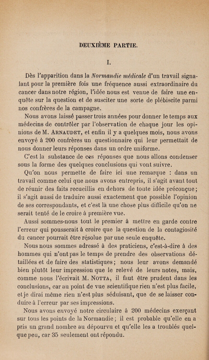 I. \ • Dès l'apparition dans la Normandie médicale d'un travail signa¬ lant pour la première fois une fréquence aussi extraordinaire du cancer dans notre région, l'idée nous est venue de faire une en¬ quête sur la question et de susciter une sorte de plébiscite parmi nos confrères de la campagne. Nous avons laissé passer trois années pour donner le temps aux médecins de contrôler par l’observation de chaque jour les opi¬ nions de M. Arnaudet, et enfin il y a quelques mois, nous avons envoyé à 200 confrères un questionnaire qui leur permettait de nous donner leurs réponses dans un ordre uniforme. C'est la substance de ces réponses que nous allons condenser sous la forme des quelques conclusions qui vont suivre. Qu'on nous permette de faire ici une remarque : dans un travail comme celui que nous avons entrepris, il s’agit avant tout de réunir des faits recueillis en dehors de toute idée préconçue; il s’agit aussi de traduire aussi exactement que possible l'opinion de ses correspondants, et c’est là une chose plus difficile qu’on ne serait tenté de le croire à première vue. Aussi sommes-nous tout le premier à mettre en garde contre l’erreur qui pousserait à croire que la question de la contagiosité du cancer pourrait être résolue par une seule enquête. Nous nous sommes adressé à des praticiens, c'est-à-dire à des hommes qui n'ont pas le temps de prendre des observations dé¬ taillées et de faire des statistiques ; nous leur avons demandé bien plutôt leur impression que le relevé de leurs notes, mais, comme nous l'écrivait M. Notta, il faut être prudent dans les conclusions, car au point de vue scientifique rien n’est plus facile, et je dirai même rien n’est plus séduisant, que de se laisser con¬ duire à l’erreur par ses impressions. Nous avons envoyé notre circulaire à 200 médecins exerçant sur tous les points de la Normandie ; il est probable qu’elle en a pris un grand nombre au dépourvu et qu'elle les a troublés quel¬ que peu, car 35 seulement ont répondu.