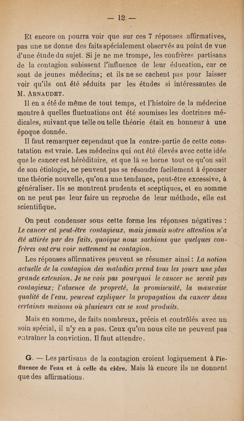 Et encore on pourra voir que sur ces 7 réponses affirmatives, pas une ne donne des faits spécialement observés au point de vue d’une étude du sujet. Si je ne me trompe, les confrères partisans de la contagion subissent l'influence de leur éducation, car ce sont de jeunes médecins; et ils ne se cachent pas pour laisser voir qu’ils ont été séduits par les études si intéressantes de M. Arnaudet. Il en a été de même de tout temps, et l’histoire de la médecine montre à quelles fluctuations ont été soumises les doctrines mé¬ dicales, suivant que telle ou telle théorie était en honneur à une époque donnée. Il faut remarquer cependant que la contre-partie de cette cons¬ tatation est vraie. Les médecins qui ont été élevés avec cette idée que le cancer est héréditaire, et que là se borne tout ce qu’on sait de son étiologie, ne peuvent pas se résoudre facilement à épouser une théorie nouvelle, qu’on a une tendance, peut-être excessive, à généraliser. Ils se montrent prudents et sceptiques, et en somme on ne peut pas leur faire un reproche de leur méthode, elle est scientifique. On peut condenser sous cette forme les réponses négatives : Le cancer est peut-être contagieux, mais jamais notre attention n'a été attirée par des faits, quoique nous sachions que quelques con¬ frères ont cru voir nettement sa contagion. Les réponses affirmatives peuvent se résumer ainsi : La notion actuelle de la contagion des maladies prend tous les 'jours une plus grande extension. Je ne vois pas pourquoi le cancer ne serait pas contagieux; Vabsence de propreté, la promiscuité, la mauvaise qualité de Veau, peuvent expliquer la propagation du cancer dans certaines maisons ou plusieurs cas se sont produits. Mais en somme, de faits nombreux, précis et contrôlés avec un soin spécial, il n’y en a pas. Ceux qu’on nous cite ne peuvent pas entraîner la conviction. Il faut attendre. G. — Les partisans de la contagion croient logiquement à l’in¬ fluence de l’eau et à celle du cidre. Mais là encore ils ne donnent que des affirmations.