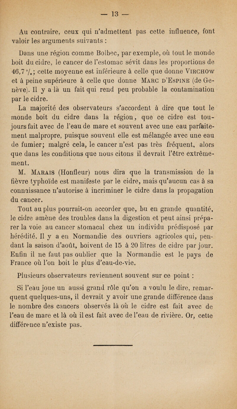 Au contraire, ceux qui n’admettent pas cette influence, font valoir les arguments suivants : Dans une région comme Bolbec, par exemple, où tout le monde boit du cidre, le cancer de l’estomac sévit dans les proportions de 46,7%; cette moyenne est inférieure à celle que donne Virchow et à peine supérieure à celle que dorme Marc d’Espine (de Ge¬ nève). Il y a là un fait qui rend peu probable la contamination par le cidre. La majorité des observateurs s’accordent à dire que tout le monde boit du cidre dans la région, que ce cidre est tou¬ jours fait avec de l’eau de mare et souvent avec une eau parfaite¬ ment malpropre, puisque souvent elle est mélangée avec une eau de fumier; malgré cela, le cancer n’est pas très fréquent, alors que dans les conditions que nous citons il devrait l’être extrême¬ ment. M. Marais (Hontleur) nous dira que la transmission de la fièvre typhoïde est manifeste par le cidre, mais qu’aucun cas à sa connaissance n’autorise à incriminer le cidre dans la propagation du cancer. Tout au plus pourrait-on accorder que, bu en grande quantité, le cidre amène des troubles dans la digestion et peut ainsi prépa¬ rer la voie au cancer stomacal chez un individu prédisposé par hérédité. Il y a en Normandie des ouvriers agricoles qui, pen¬ dant la saison d’août, boivent de 15 à 20 litres de cidre par jour. Enfin il ne faut pas oublier que la Normandie est le pays de France où l’on boit le plus d’eau-de-vie. Plusieurs observateurs reviennent souvent sur ce point : Si l’eau joue un aussi grand rôle qu’on a voulu le dire, remar¬ quent quelques-uns, il devrait y avoir une grande différence dans le nombre des cancers observés là où le cidre est fait avec de l’eau de mare et là où il est fait avec de l’eau de rivière. Or, cette différence n’existe pas.